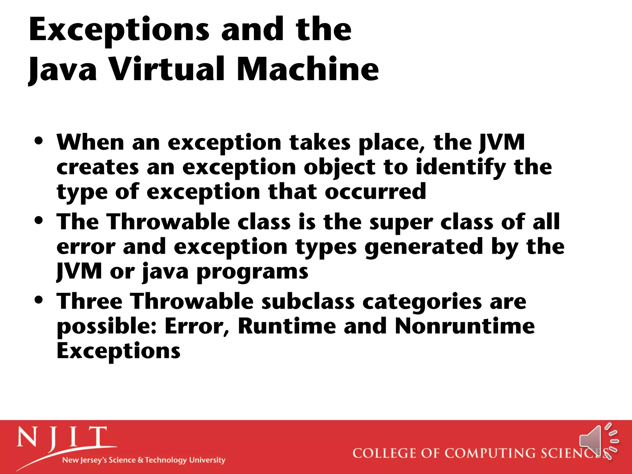 Exceptions and the
Java Virtual Machine
• When an exception takes place, the JVM
creates an exception object to identify the
type of exception that occurred
• The Throwable class is the super class of all
error and exception types generated by the
JVM or java programs
• Three Throwable subclass categories are
possible: Error, Runtime and Nonruntime
Exceptions
 