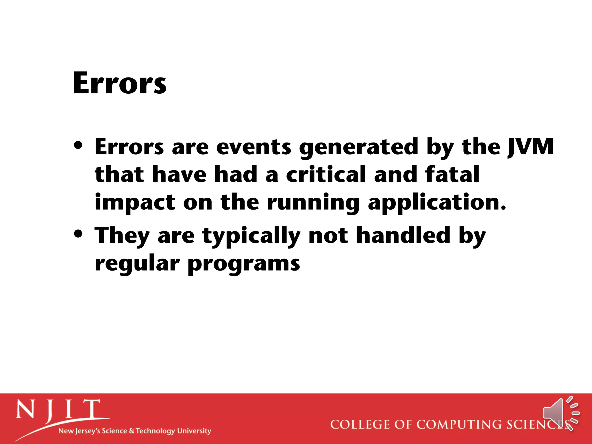 Errors
• Errors are events generated by the JVM
that have had a critical and fatal
impact on the running application.
• They are typically not handled by
regular programs
 