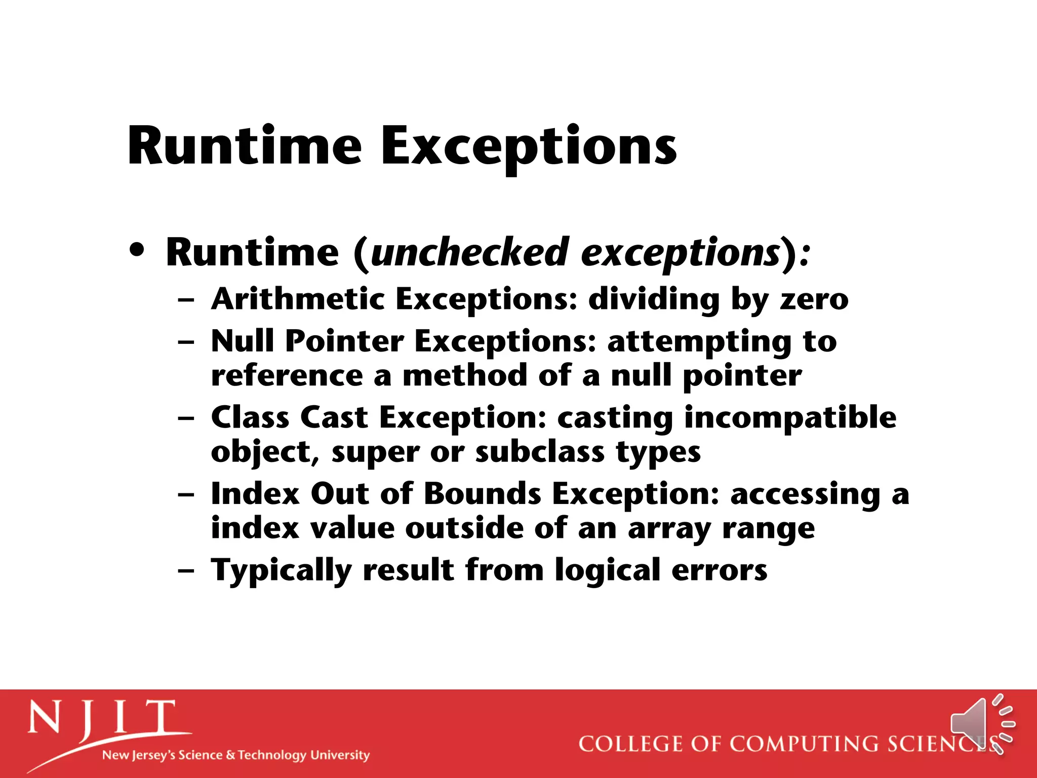 Runtime Exceptions
• Runtime (unchecked exceptions):
– Arithmetic Exceptions: dividing by zero
– Null Pointer Exceptions: attempting to
reference a method of a null pointer
– Class Cast Exception: casting incompatible
object, super or subclass types
– Index Out of Bounds Exception: accessing a
index value outside of an array range
– Typically result from logical errors
 