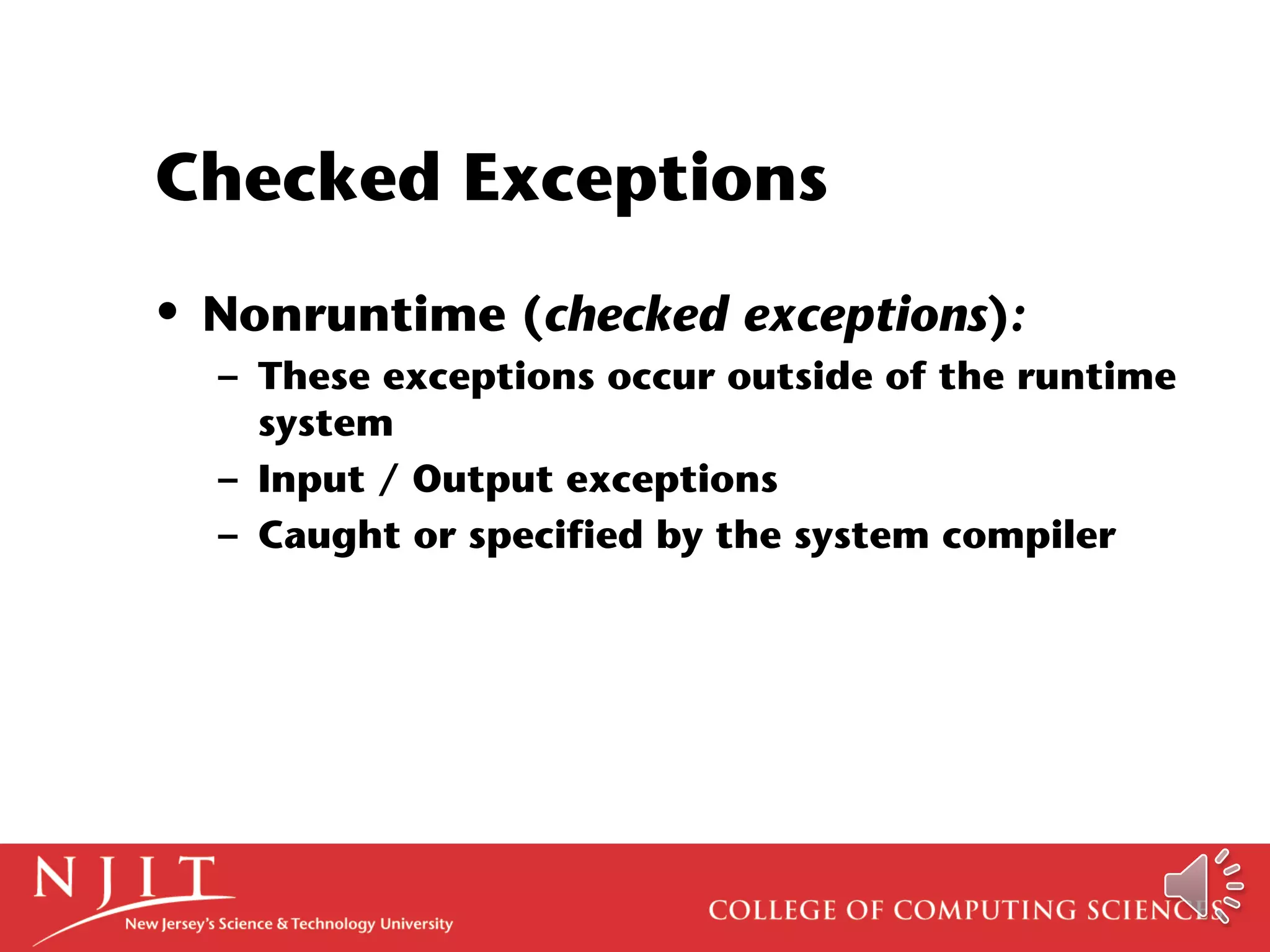 Checked Exceptions
• Nonruntime (checked exceptions):
– These exceptions occur outside of the runtime
system
– Input / Output exceptions
– Caught or specified by the system compiler
 