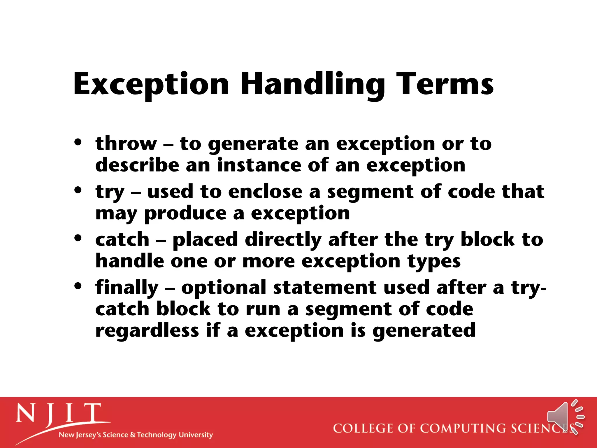 Exception Handling Terms
• throw – to generate an exception or to
describe an instance of an exception
• try – used to enclose a segment of code that
may produce a exception
• catch – placed directly after the try block to
handle one or more exception types
• finally – optional statement used after a try-
catch block to run a segment of code
regardless if a exception is generated
 