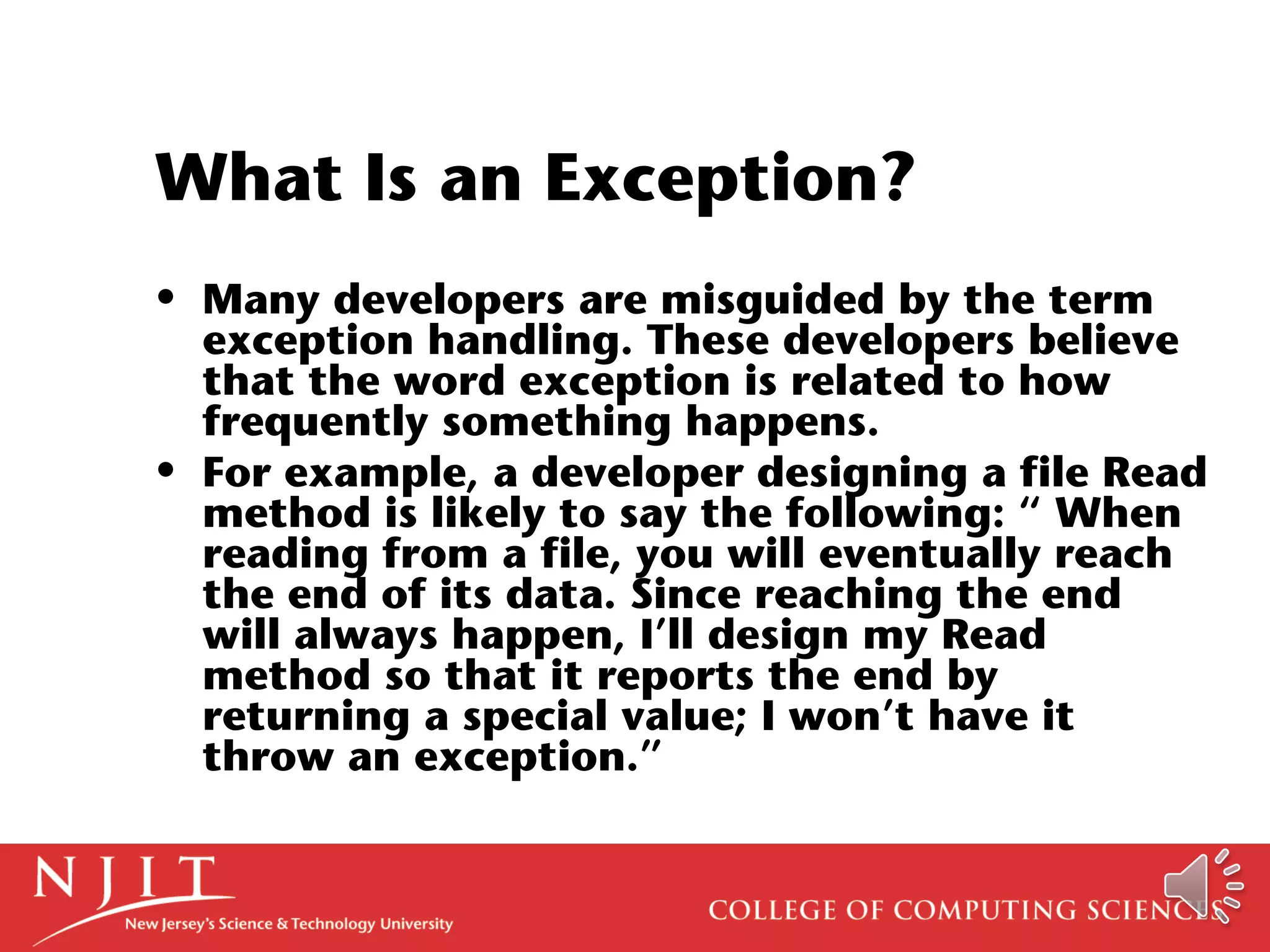 What Is an Exception?
• Many developers are misguided by the term
exception handling. These developers believe
that the word exception is related to how
frequently something happens.
• For example, a developer designing a file Read
method is likely to say the following: “ When
reading from a file, you will eventually reach
the end of its data. Since reaching the end
will always happen, I’ll design my Read
method so that it reports the end by
returning a special value; I won’t have it
throw an exception.”
 
