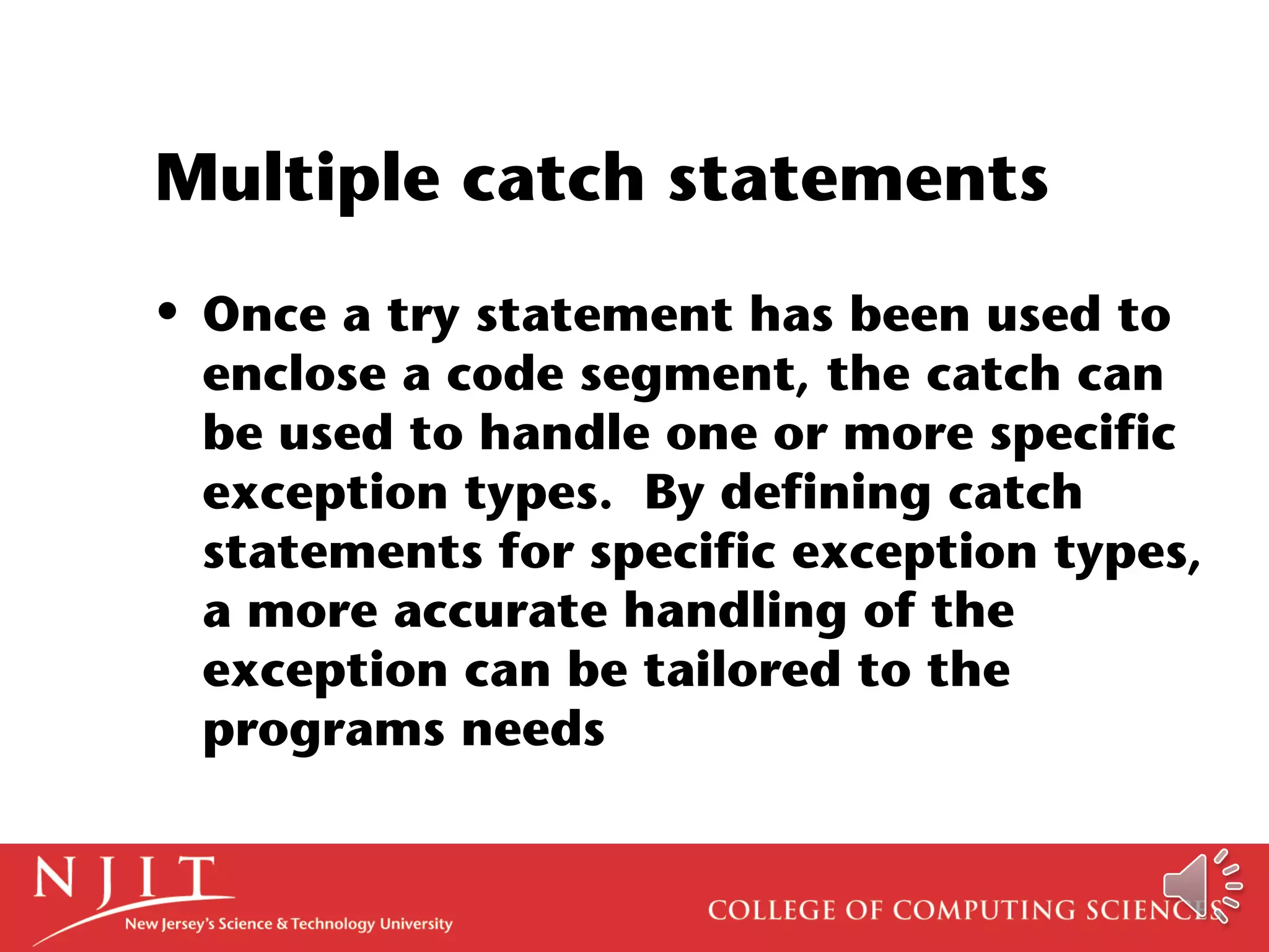 Multiple catch statements
• Once a try statement has been used to
enclose a code segment, the catch can
be used to handle one or more specific
exception types. By defining catch
statements for specific exception types,
a more accurate handling of the
exception can be tailored to the
programs needs
 