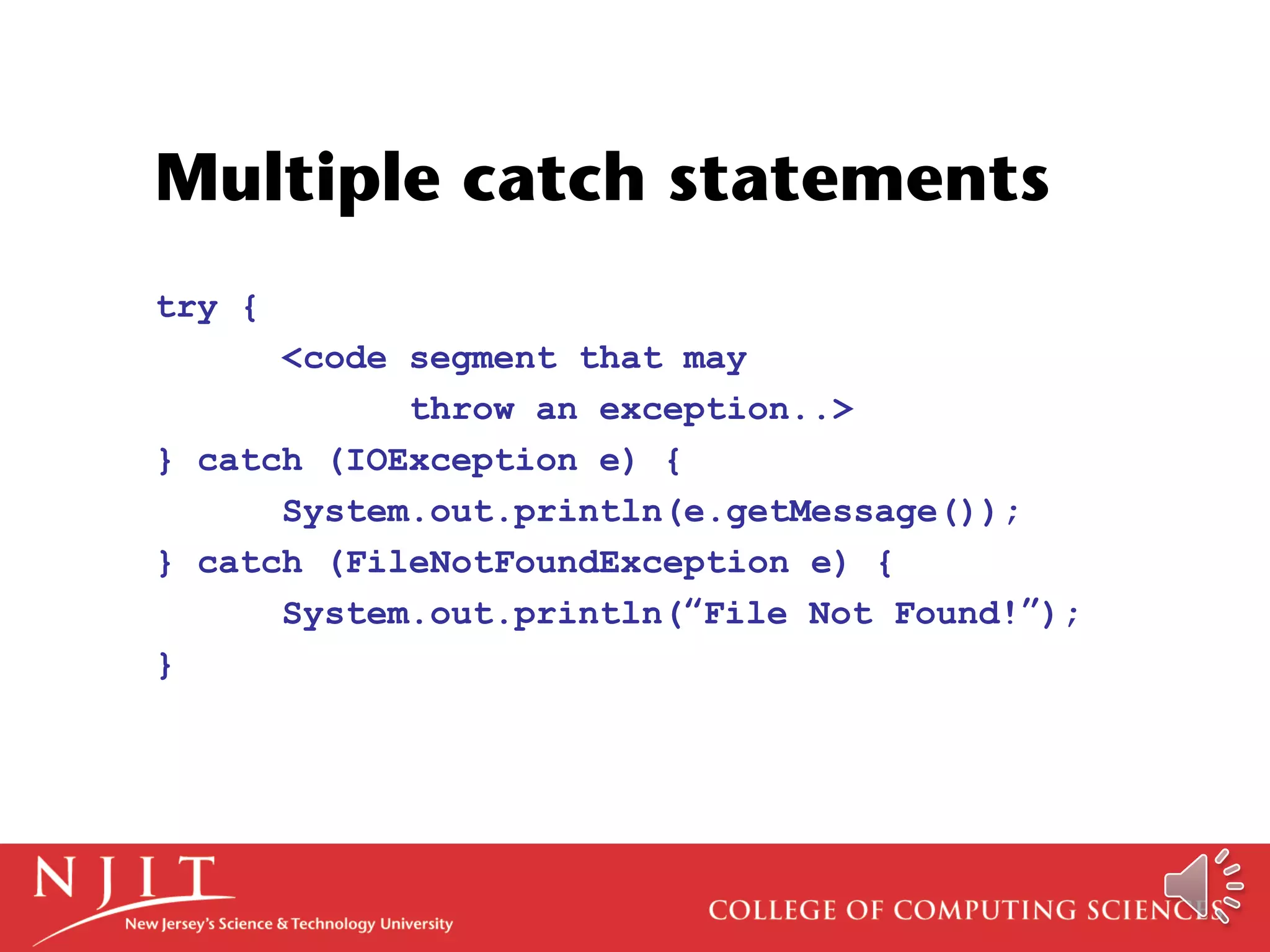 Multiple catch statements
try {
<code segment that may
throw an exception..>
} catch (IOException e) {
System.out.println(e.getMessage());
} catch (FileNotFoundException e) {
System.out.println(“File Not Found!”);
}
 