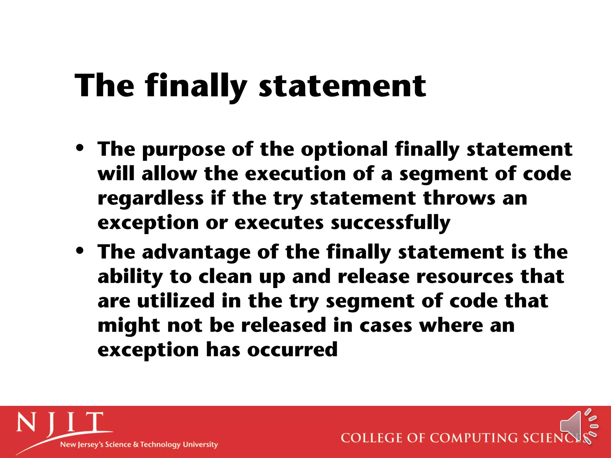 The finally statement
• The purpose of the optional finally statement
will allow the execution of a segment of code
regardless if the try statement throws an
exception or executes successfully
• The advantage of the finally statement is the
ability to clean up and release resources that
are utilized in the try segment of code that
might not be released in cases where an
exception has occurred
 