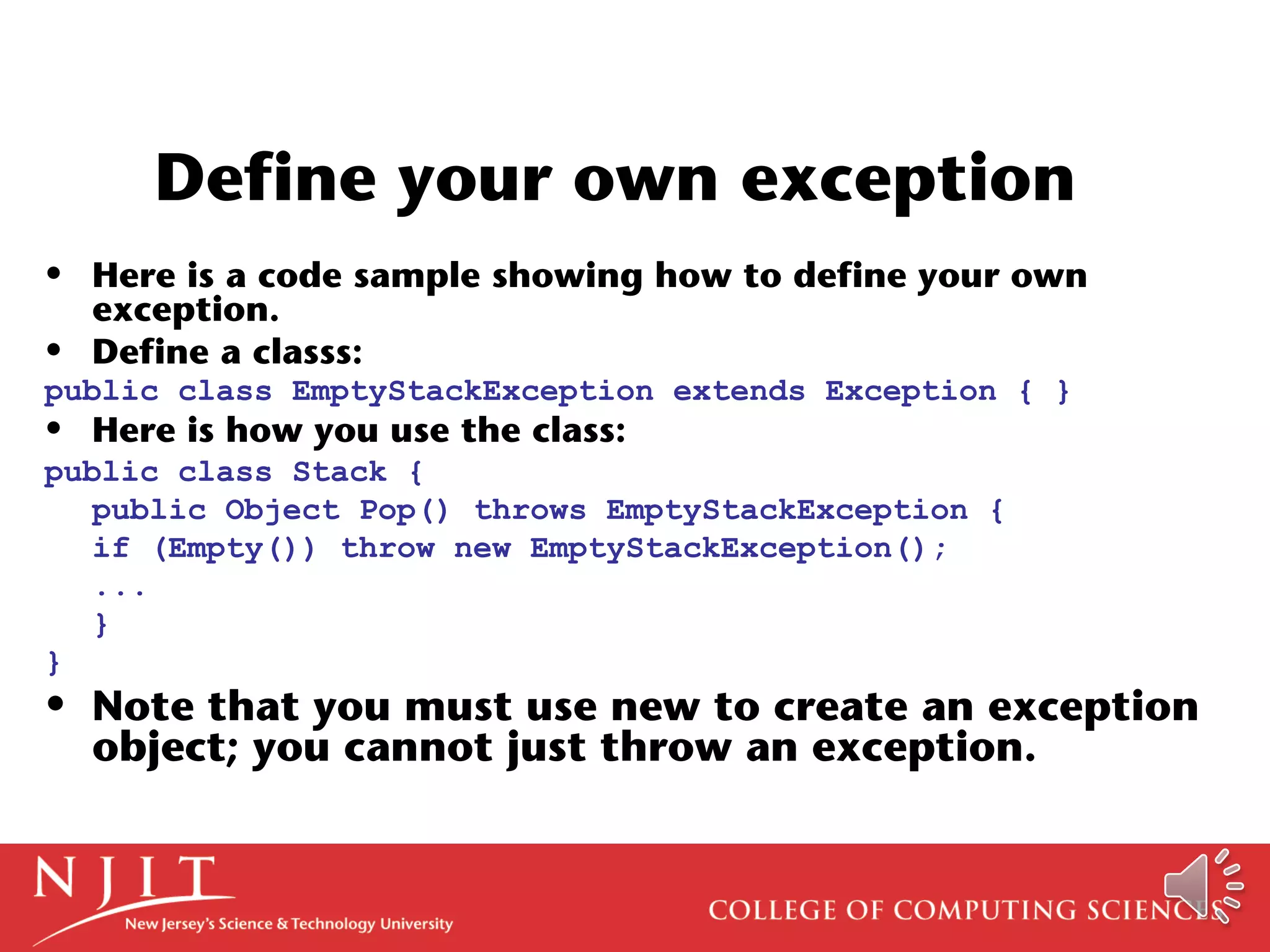 Define your own exception
• Here is a code sample showing how to define your own
exception.
• Define a classs:
public class EmptyStackException extends Exception { }
• Here is how you use the class:
public class Stack {
public Object Pop() throws EmptyStackException {
if (Empty()) throw new EmptyStackException();
...
}
}
• Note that you must use new to create an exception
object; you cannot just throw an exception.
 