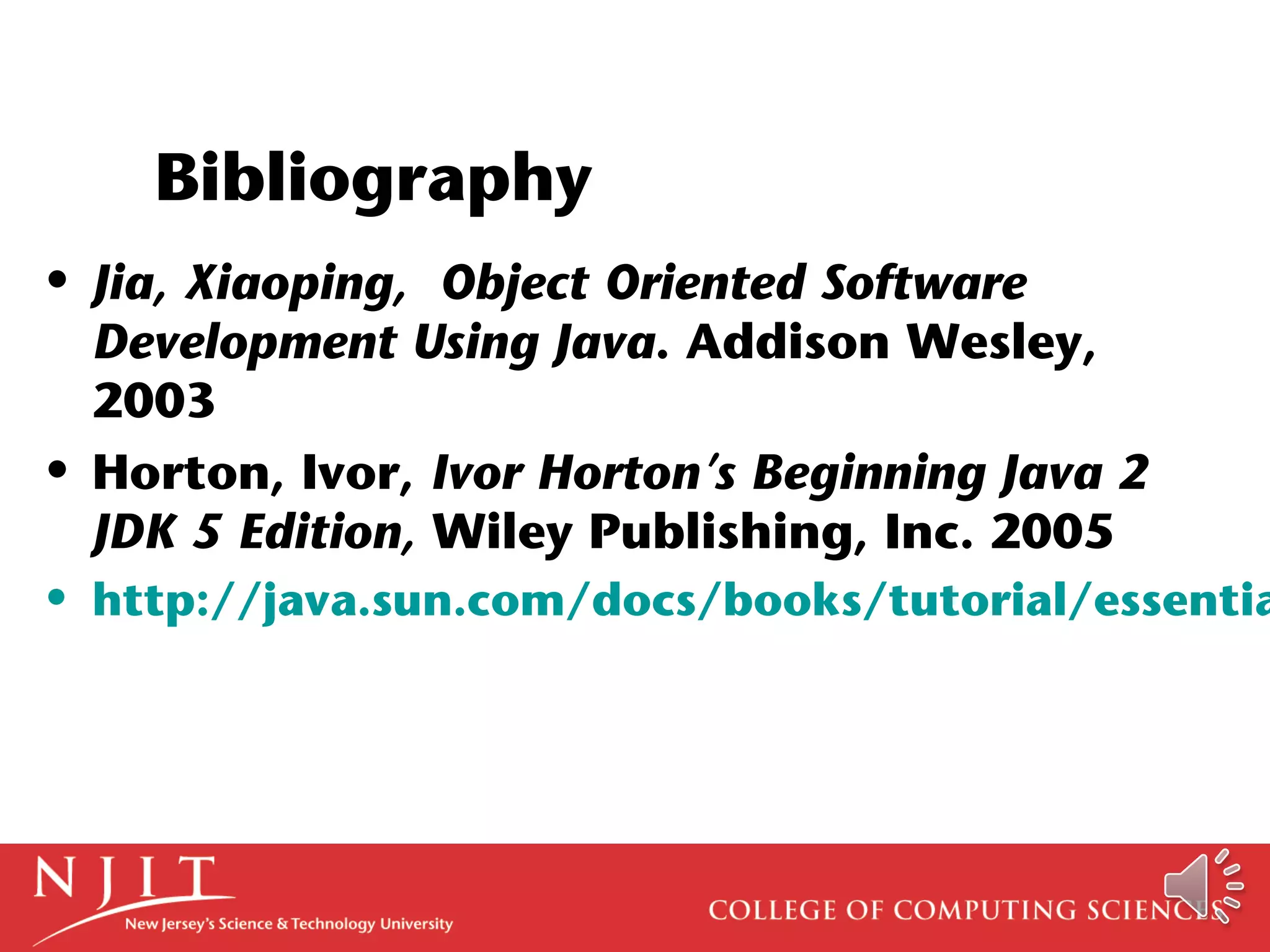Bibliography
• Jia, Xiaoping, Object Oriented Software
Development Using Java. Addison Wesley,
2003
• Horton, Ivor, Ivor Horton’s Beginning Java 2
JDK 5 Edition, Wiley Publishing, Inc. 2005
• http://java.sun.com/docs/books/tutorial/essentia
 