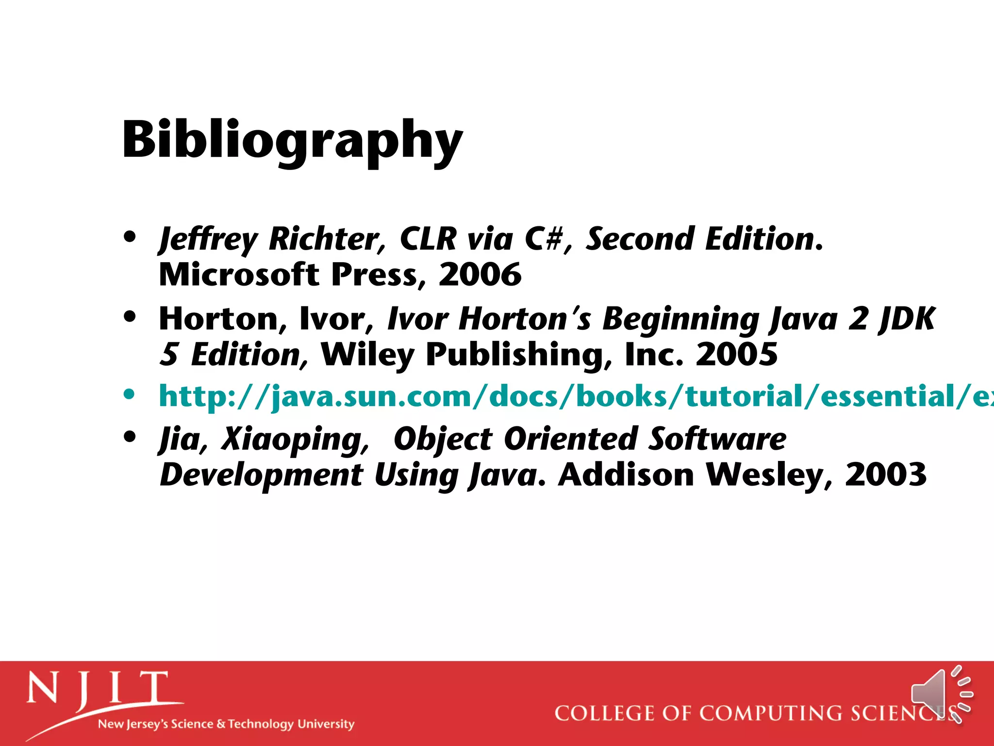 Bibliography
• Jeffrey Richter, CLR via C#, Second Edition.
Microsoft Press, 2006
• Horton, Ivor, Ivor Horton’s Beginning Java 2 JDK
5 Edition, Wiley Publishing, Inc. 2005
• http://java.sun.com/docs/books/tutorial/essential/ex
• Jia, Xiaoping, Object Oriented Software
Development Using Java. Addison Wesley, 2003
 