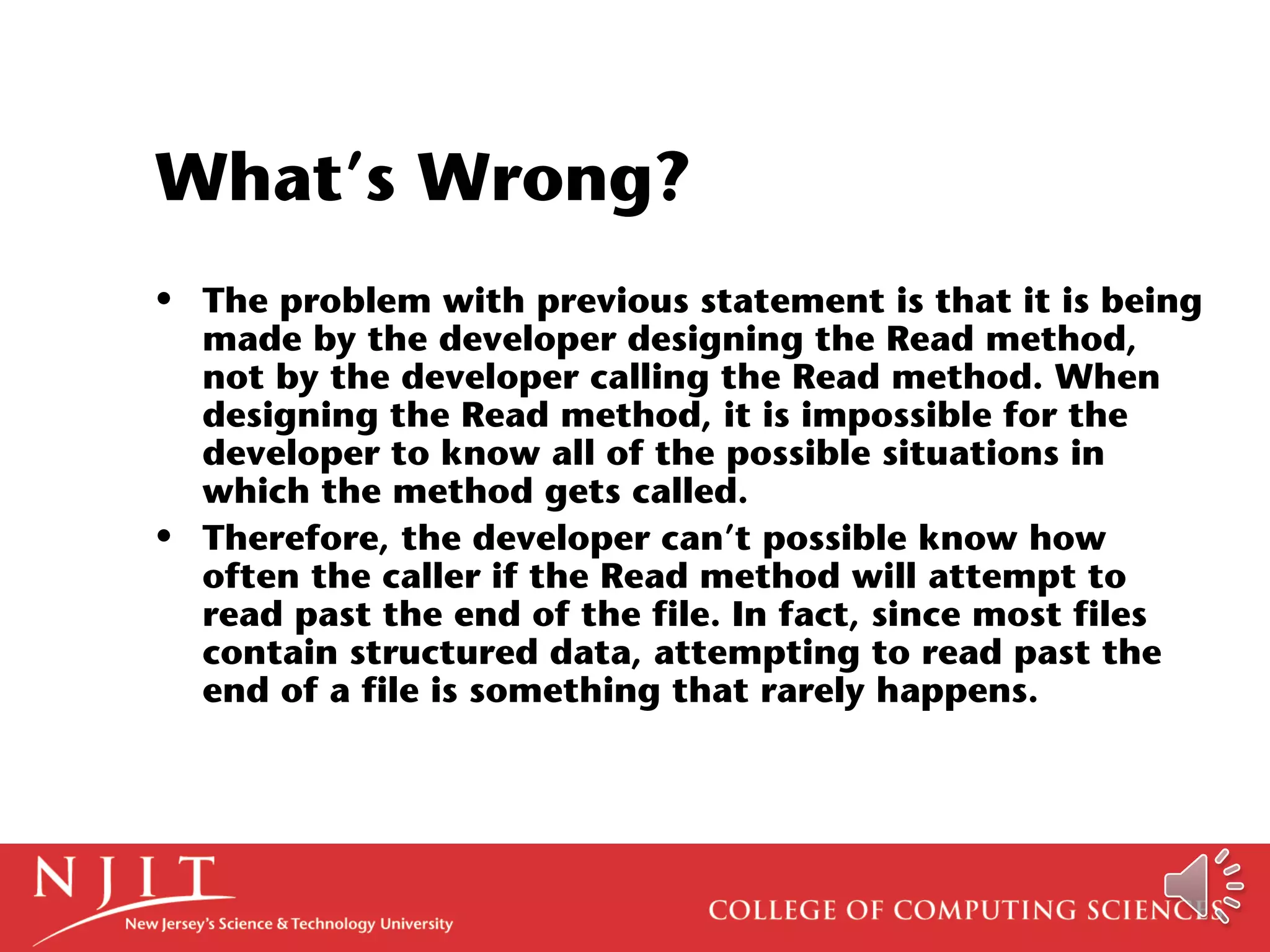 What’s Wrong?
• The problem with previous statement is that it is being
made by the developer designing the Read method,
not by the developer calling the Read method. When
designing the Read method, it is impossible for the
developer to know all of the possible situations in
which the method gets called.
• Therefore, the developer can’t possible know how
often the caller if the Read method will attempt to
read past the end of the file. In fact, since most files
contain structured data, attempting to read past the
end of a file is something that rarely happens.
 