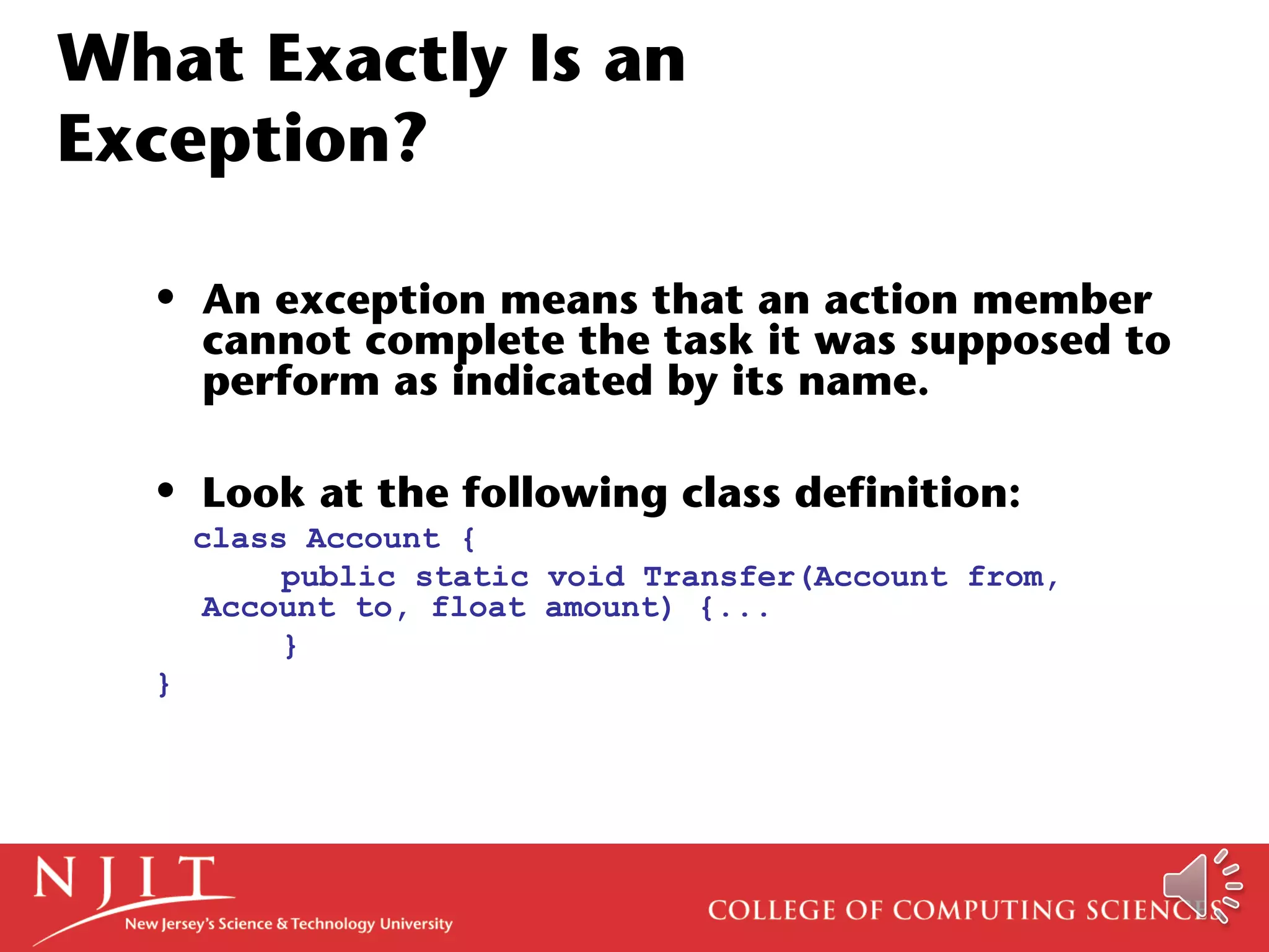 What Exactly Is an
Exception?
• An exception means that an action member
cannot complete the task it was supposed to
perform as indicated by its name.
• Look at the following class definition:
class Account {
public static void Transfer(Account from,
Account to, float amount) {...
}
}
 