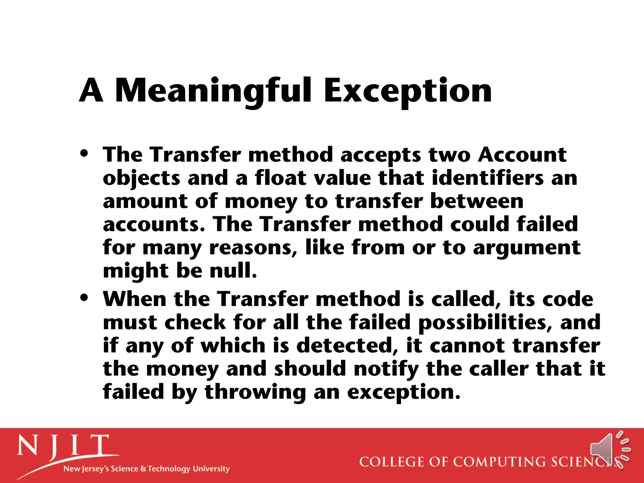 A Meaningful Exception
• The Transfer method accepts two Account
objects and a float value that identifiers an
amount of money to transfer between
accounts. The Transfer method could failed
for many reasons, like from or to argument
might be null.
• When the Transfer method is called, its code
must check for all the failed possibilities, and
if any of which is detected, it cannot transfer
the money and should notify the caller that it
failed by throwing an exception.
 