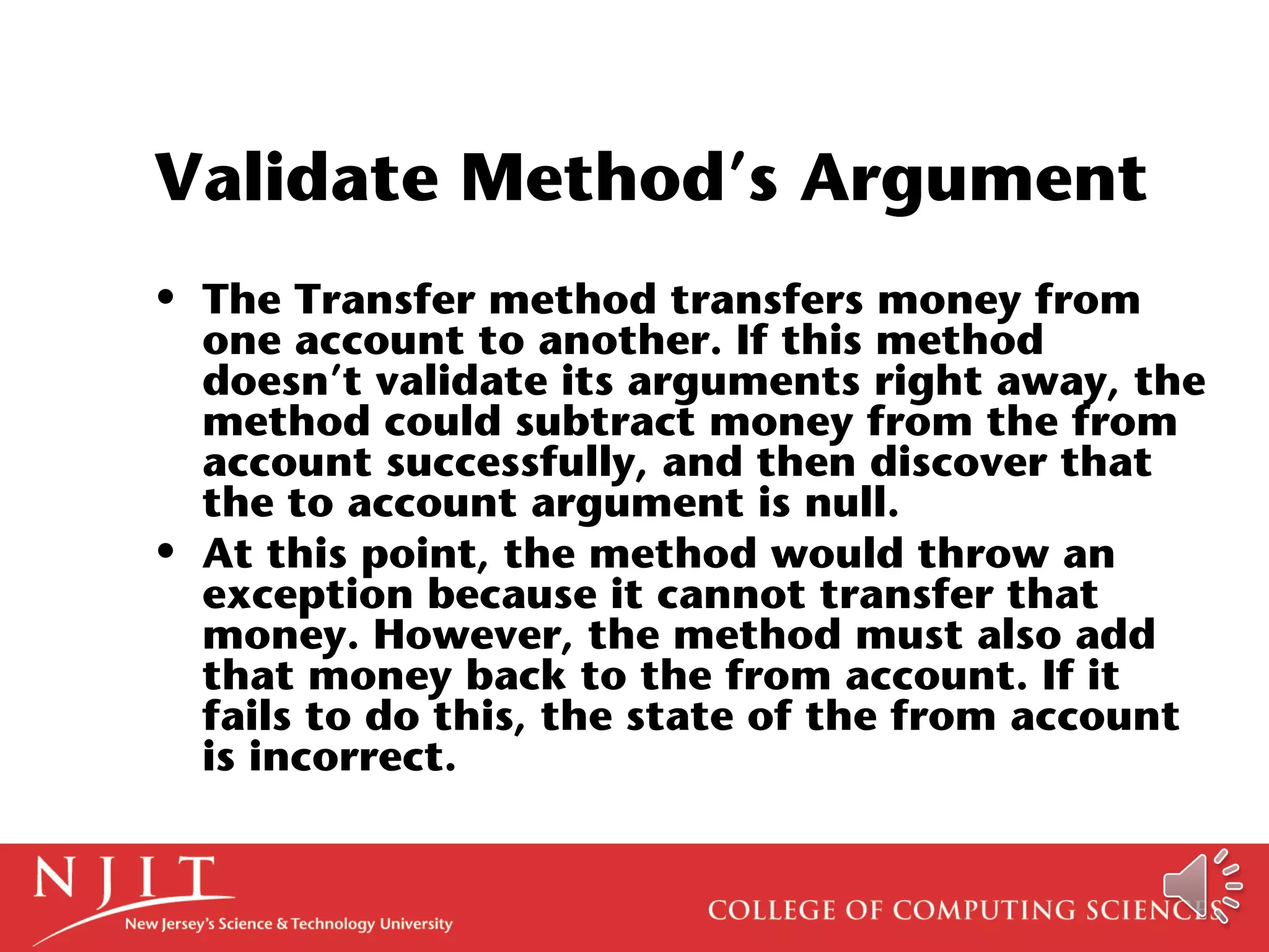 Validate Method’s Argument
• The Transfer method transfers money from
one account to another. If this method
doesn’t validate its arguments right away, the
method could subtract money from the from
account successfully, and then discover that
the to account argument is null.
• At this point, the method would throw an
exception because it cannot transfer that
money. However, the method must also add
that money back to the from account. If it
fails to do this, the state of the from account
is incorrect.
 