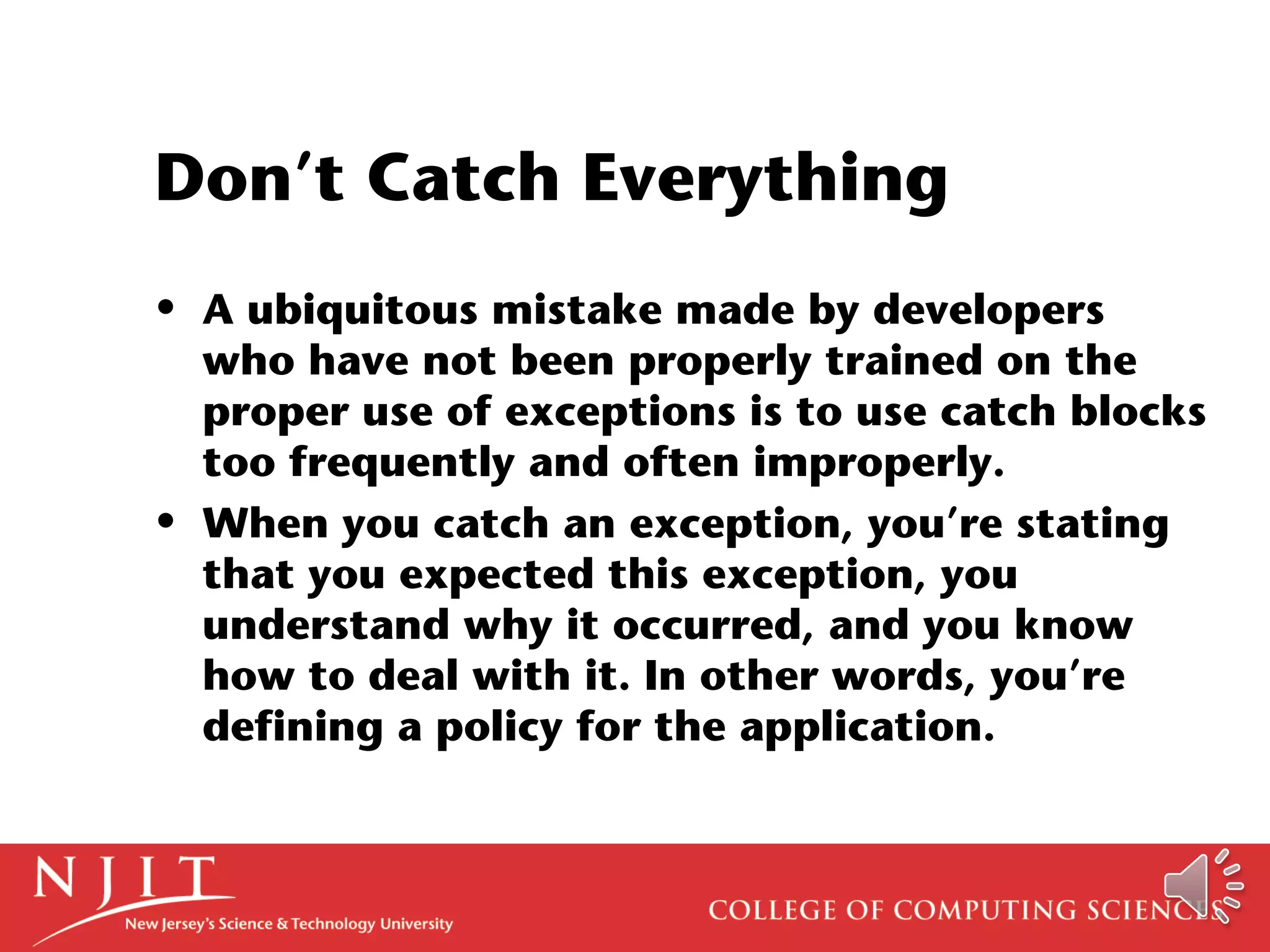 Don’t Catch Everything
• A ubiquitous mistake made by developers
who have not been properly trained on the
proper use of exceptions is to use catch blocks
too frequently and often improperly.
• When you catch an exception, you’re stating
that you expected this exception, you
understand why it occurred, and you know
how to deal with it. In other words, you’re
defining a policy for the application.
 
