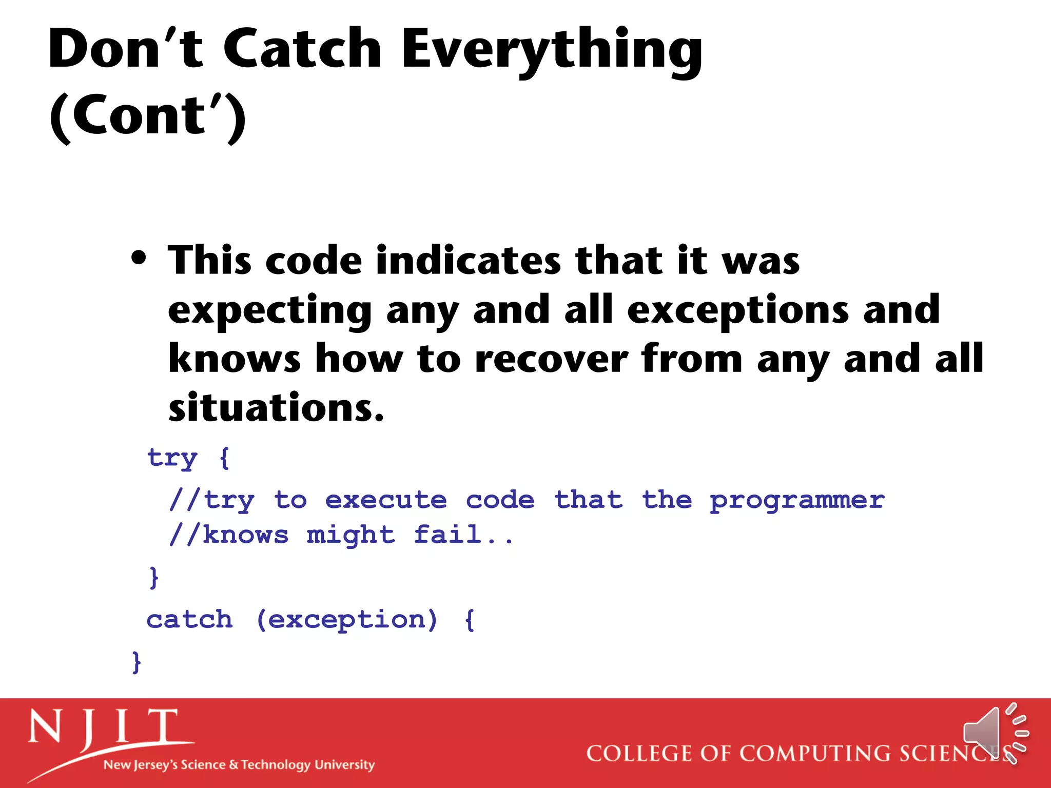 Don’t Catch Everything
(Cont’)
• This code indicates that it was
expecting any and all exceptions and
knows how to recover from any and all
situations.
try {
//try to execute code that the programmer
//knows might fail..
}
catch (exception) {
}
 