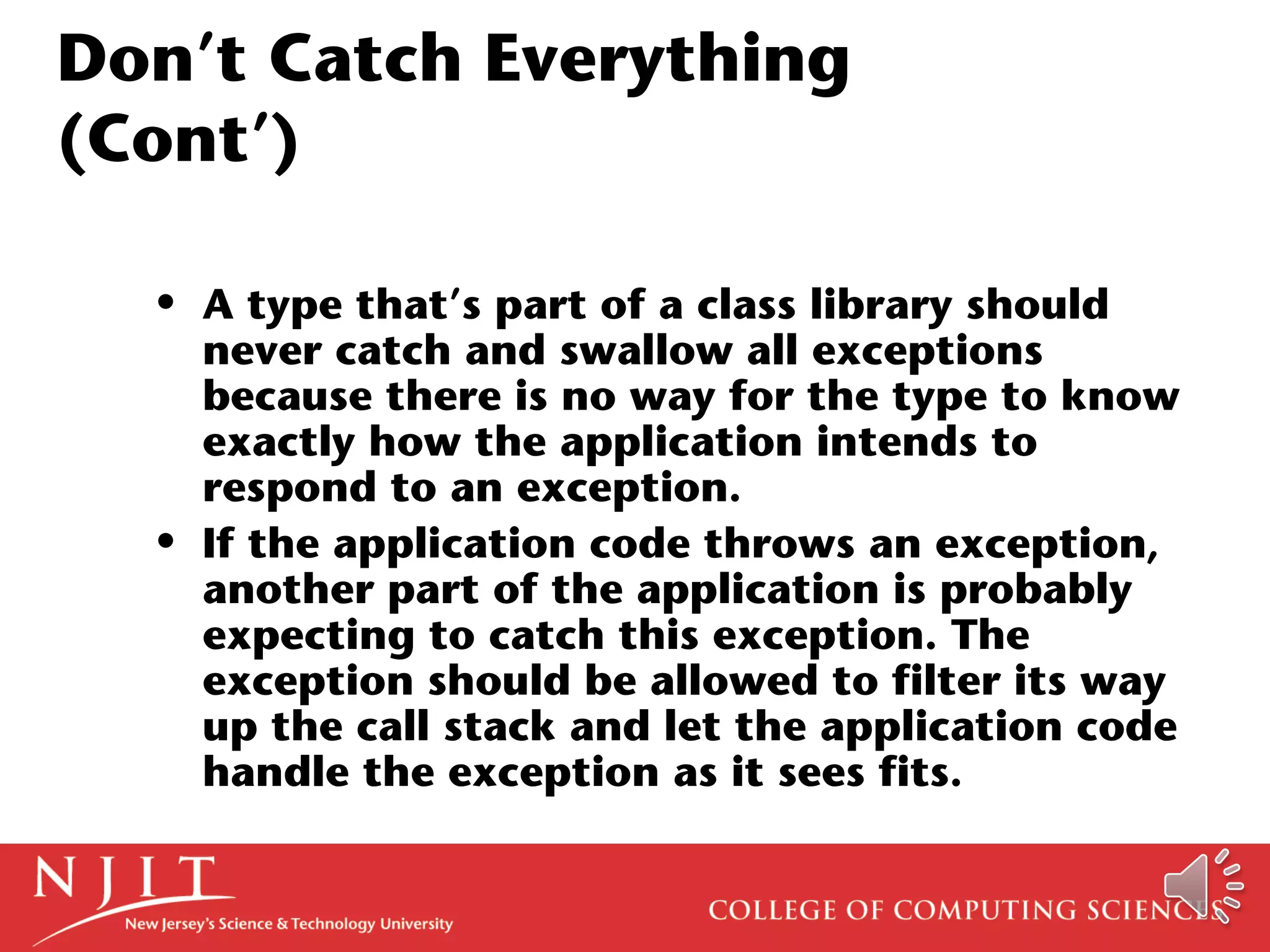 Don’t Catch Everything
(Cont’)
• A type that’s part of a class library should
never catch and swallow all exceptions
because there is no way for the type to know
exactly how the application intends to
respond to an exception.
• If the application code throws an exception,
another part of the application is probably
expecting to catch this exception. The
exception should be allowed to filter its way
up the call stack and let the application code
handle the exception as it sees fits.
 