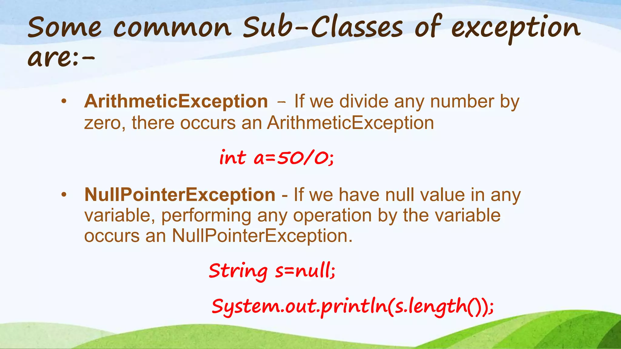 Some common Sub-Classes of exception
are:-
• ArithmeticException - If we divide any number by
zero, there occurs an ArithmeticException
int a=50/0;
• NullPointerException - If we have null value in any
variable, performing any operation by the variable
occurs an NullPointerException.
String s=null;
System.out.println(s.length());
 
