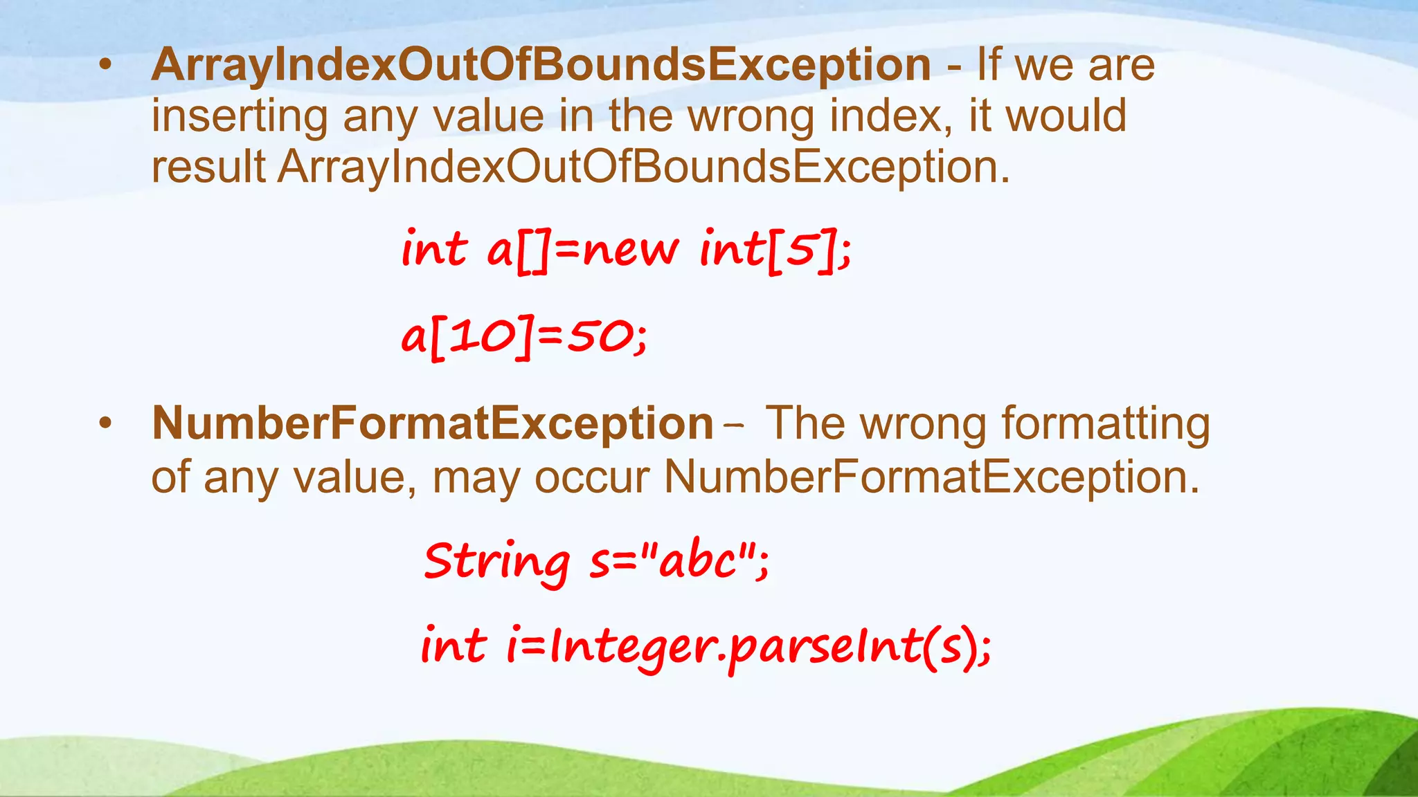 • ArrayIndexOutOfBoundsException - If we are
inserting any value in the wrong index, it would
result ArrayIndexOutOfBoundsException.
int a[]=new int[5];
a[10]=50;
• NumberFormatException- The wrong formatting
of any value, may occur NumberFormatException.
String s="abc";
int i=Integer.parseInt(s);
 