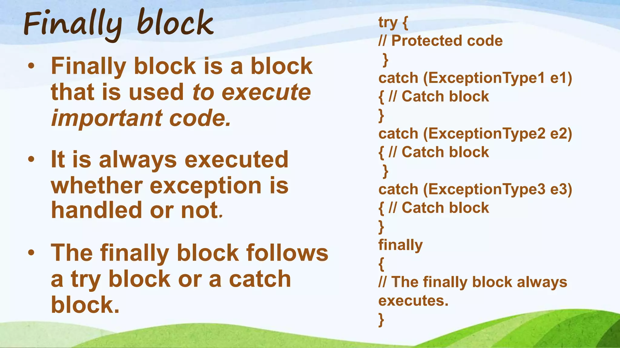 Finally block
• Finally block is a block
that is used to execute
important code.
• It is always executed
whether exception is
handled or not.
• The finally block follows
a try block or a catch
block.
try {
// Protected code
}
catch (ExceptionType1 e1)
{ // Catch block
}
catch (ExceptionType2 e2)
{ // Catch block
}
catch (ExceptionType3 e3)
{ // Catch block
}
finally
{
// The finally block always
executes.
}
 