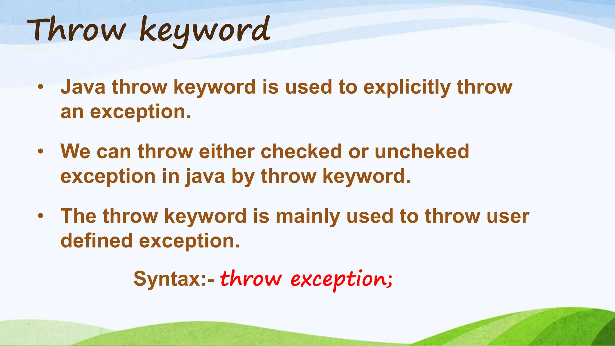 Throw keyword
• Java throw keyword is used to explicitly throw
an exception.
• We can throw either checked or uncheked
exception in java by throw keyword.
• The throw keyword is mainly used to throw user
defined exception.
Syntax:- throw exception;
 
