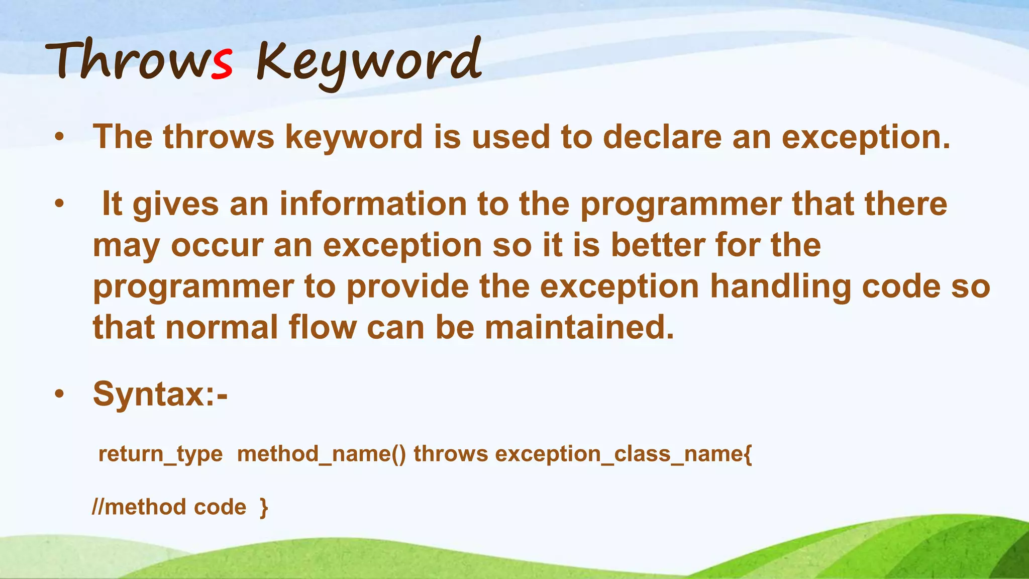 Throws Keyword
• The throws keyword is used to declare an exception.
• It gives an information to the programmer that there
may occur an exception so it is better for the
programmer to provide the exception handling code so
that normal flow can be maintained.
• Syntax:-
return_type method_name() throws exception_class_name{
//method code }
 