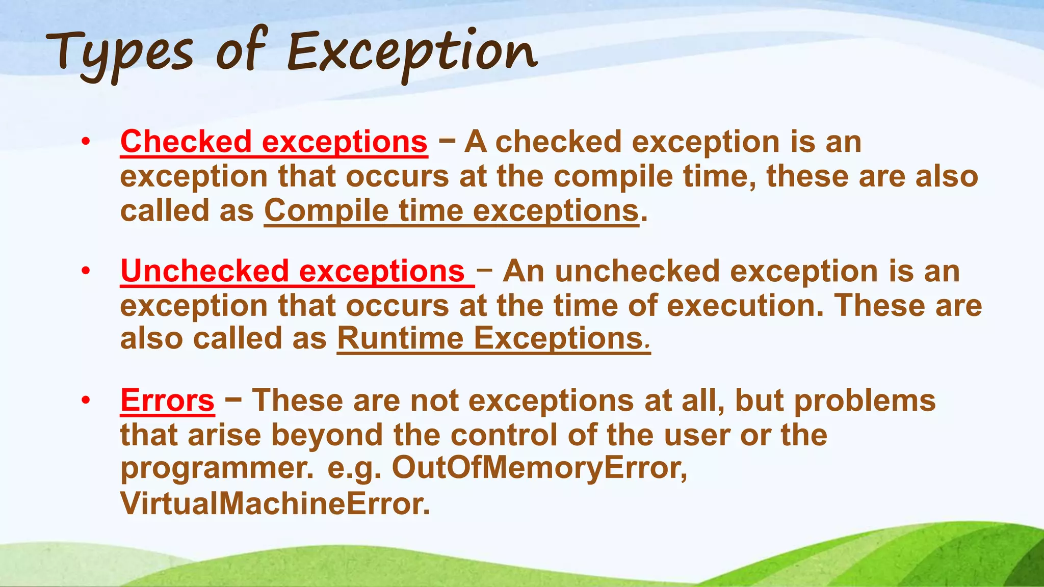 Types of Exception
• Checked exceptions − A checked exception is an
exception that occurs at the compile time, these are also
called as Compile time exceptions.
• Unchecked exceptions − An unchecked exception is an
exception that occurs at the time of execution. These are
also called as Runtime Exceptions.
• Errors − These are not exceptions at all, but problems
that arise beyond the control of the user or the
programmer. e.g. OutOfMemoryError,
VirtualMachineError.
 