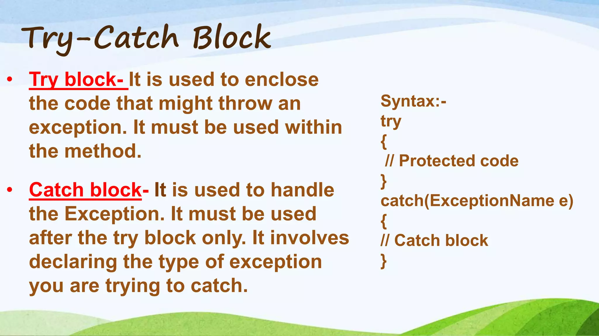 Try-Catch Block
• Try block- It is used to enclose
the code that might throw an
exception. It must be used within
the method.
• Catch block- It is used to handle
the Exception. It must be used
after the try block only. It involves
declaring the type of exception
you are trying to catch.
Syntax:-
try
{
// Protected code
}
catch(ExceptionName e)
{
// Catch block
}
 