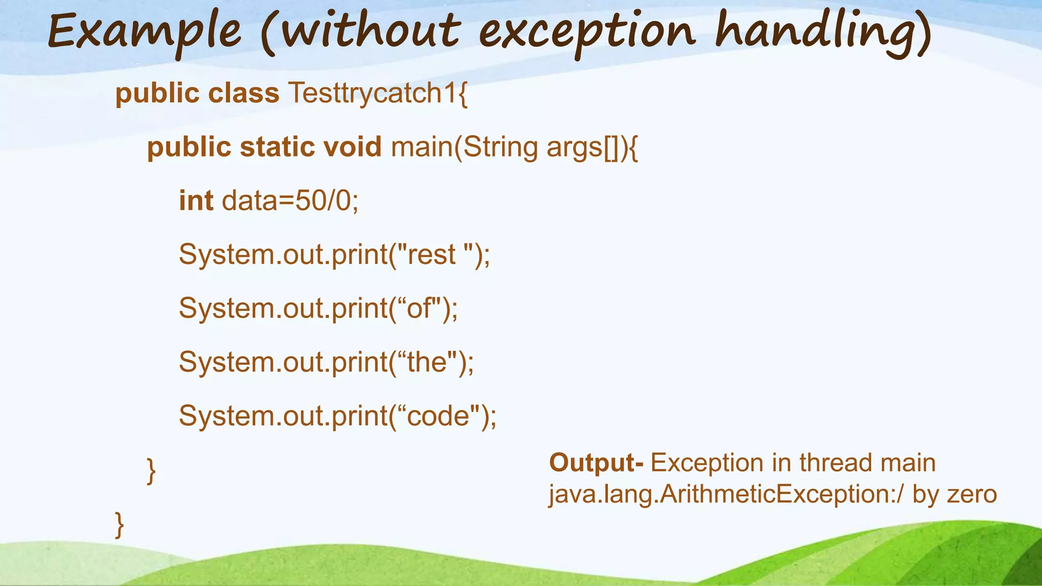 Example (without exception handling)
public class Testtrycatch1{
public static void main(String args[]){
int data=50/0;
System.out.print("rest ");
System.out.print(“of");
System.out.print(“the");
System.out.print(“code");
}
}
Output- Exception in thread main
java.lang.ArithmeticException:/ by zero
 