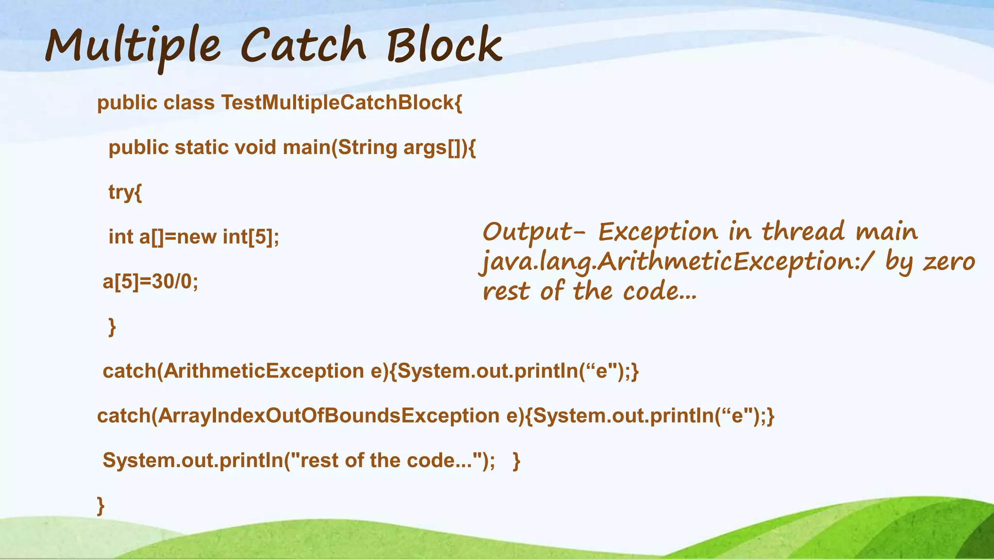 Multiple Catch Block
public class TestMultipleCatchBlock{
public static void main(String args[]){
try{
int a[]=new int[5];
a[5]=30/0;
}
catch(ArithmeticException e){System.out.println(“e");}
catch(ArrayIndexOutOfBoundsException e){System.out.println(“e");}
System.out.println("rest of the code..."); }
}
Output- Exception in thread main
java.lang.ArithmeticException:/ by zero
rest of the code...
 