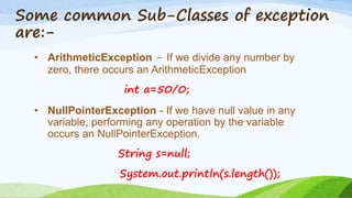 Some common Sub-Classes of exception
are:-
• ArithmeticException - If we divide any number by
zero, there occurs an ArithmeticException
int a=50/0;
• NullPointerException - If we have null value in any
variable, performing any operation by the variable
occurs an NullPointerException.
String s=null;
System.out.println(s.length());
 
