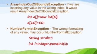 • ArrayIndexOutOfBoundsException - If we are
inserting any value in the wrong index, it would
result ArrayIndexOutOfBoundsException.
int a[]=new int[5];
a[10]=50;
• NumberFormatException- The wrong formatting
of any value, may occur NumberFormatException.
String s="abc";
int i=Integer.parseInt(s);
 