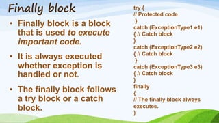 Finally block
• Finally block is a block
that is used to execute
important code.
• It is always executed
whether exception is
handled or not.
• The finally block follows
a try block or a catch
block.
try {
// Protected code
}
catch (ExceptionType1 e1)
{ // Catch block
}
catch (ExceptionType2 e2)
{ // Catch block
}
catch (ExceptionType3 e3)
{ // Catch block
}
finally
{
// The finally block always
executes.
}
 