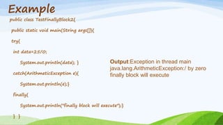 Example
public class TestFinallyBlock2{
public static void main(String args[]){
try{
int data=25/0;
System.out.println(data); }
catch(ArithmeticException e){
System.out.println(e);}
finally{
System.out.println("finally block will execute");}
} }
Output:Exception in thread main
java.lang.ArithmeticException:/ by zero
finally block will execute
 