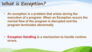 What is Exception?
• An exception is a problem that arises during the
execution of a program. When an Exception occurs the
normal flow of the program is disrupted and the
program terminates abnormally
• Exception Handling is a mechanism to handle runtime
errors.
 