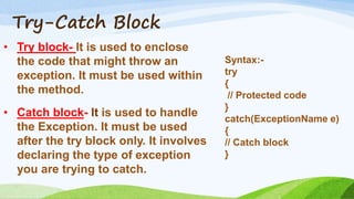 Try-Catch Block
• Try block- It is used to enclose
the code that might throw an
exception. It must be used within
the method.
• Catch block- It is used to handle
the Exception. It must be used
after the try block only. It involves
declaring the type of exception
you are trying to catch.
Syntax:-
try
{
// Protected code
}
catch(ExceptionName e)
{
// Catch block
}
 