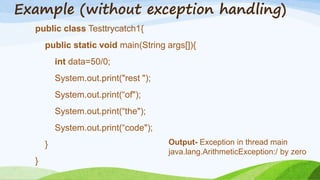 Example (without exception handling)
public class Testtrycatch1{
public static void main(String args[]){
int data=50/0;
System.out.print("rest ");
System.out.print(“of");
System.out.print(“the");
System.out.print(“code");
}
}
Output- Exception in thread main
java.lang.ArithmeticException:/ by zero
 