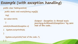 Example (with exception handling)
public class Testtrycatch2{
public static void main(String args[]){
try{
int data=50/0;
}
catch(ArithmeticException e)
{ System.out.println(e);
}
System.out.println("rest of the code...");
} }
Output- Exception in thread main
java.lang.ArithmeticException:/ by zero
rest of the code...
 