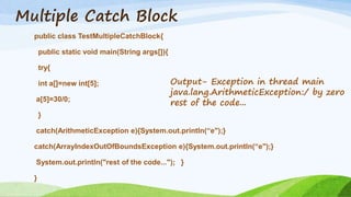 Multiple Catch Block
public class TestMultipleCatchBlock{
public static void main(String args[]){
try{
int a[]=new int[5];
a[5]=30/0;
}
catch(ArithmeticException e){System.out.println(“e");}
catch(ArrayIndexOutOfBoundsException e){System.out.println(“e");}
System.out.println("rest of the code..."); }
}
Output- Exception in thread main
java.lang.ArithmeticException:/ by zero
rest of the code...
 