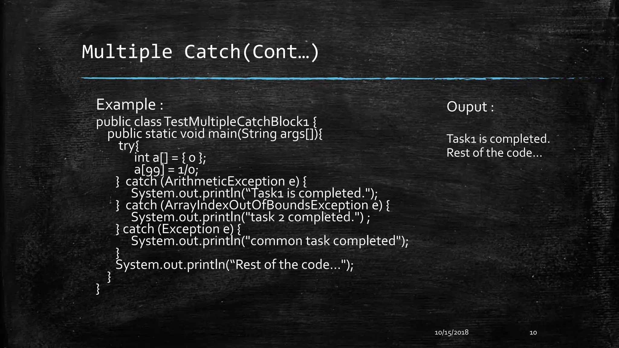 Multiple Catch(Cont…)
Example :
public classTestMultipleCatchBlock1 {
public static void main(String args[]){
try{
int a[] = { 0 };
a[99] = 1/0;
} catch (ArithmeticException e) {
System.out.println(“Task1 is completed.");
} catch (ArrayIndexOutOfBoundsException e) {
System.out.println("task 2 completed.") ;
} catch (Exception e) {
System.out.println("common task completed");
}
System.out.println(“Rest of the code...");
}
}
10/15/2018 10
Ouput :
Task1 is completed.
Rest of the code...
 