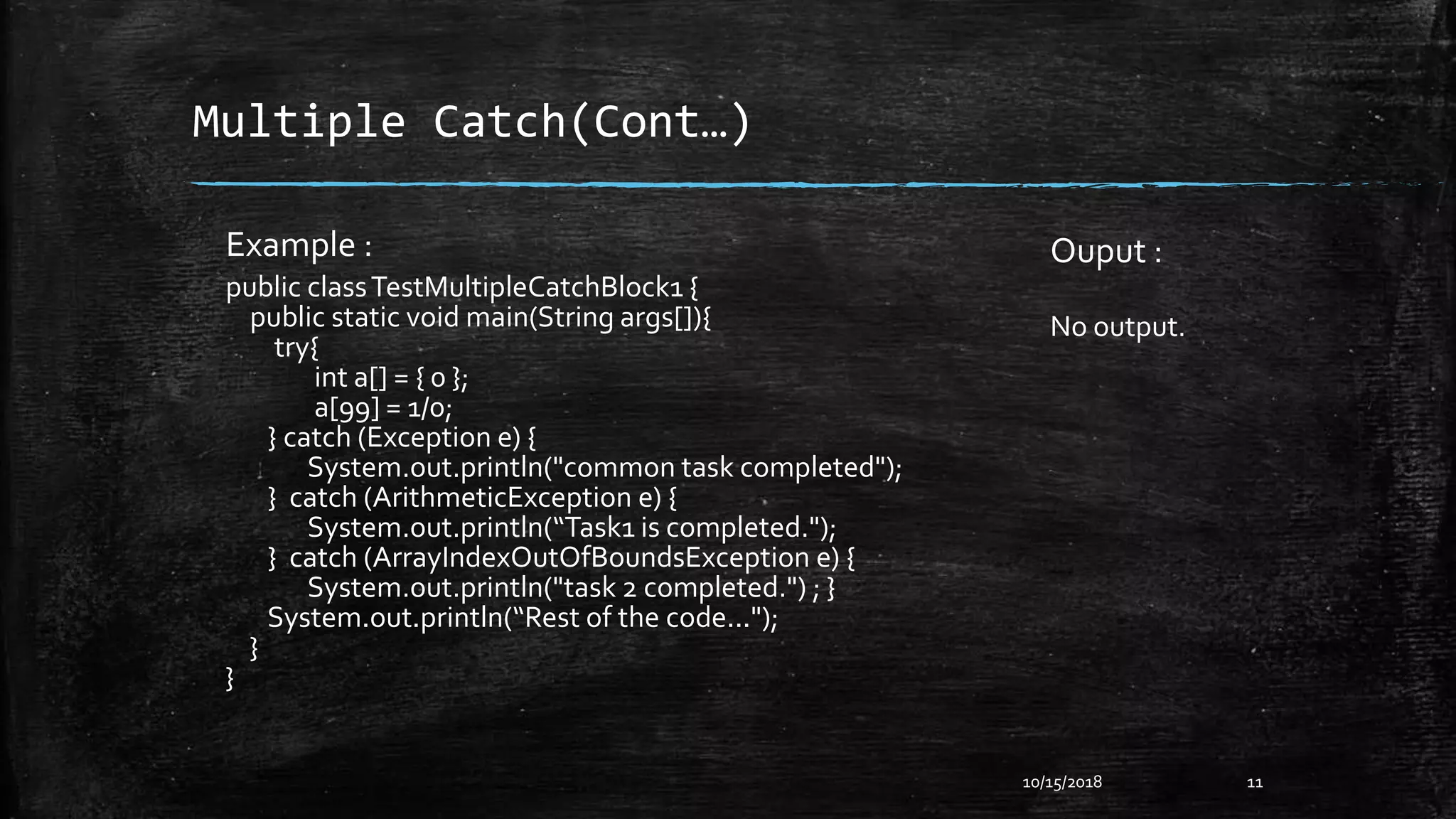 Multiple Catch(Cont…)
Example :
public classTestMultipleCatchBlock1 {
public static void main(String args[]){
try{
int a[] = { 0 };
a[99] = 1/0;
} catch (Exception e) {
System.out.println("common task completed");
} catch (ArithmeticException e) {
System.out.println(“Task1 is completed.");
} catch (ArrayIndexOutOfBoundsException e) {
System.out.println("task 2 completed.") ; }
System.out.println(“Rest of the code...");
}
}
10/15/2018 11
Ouput :
No output.
 