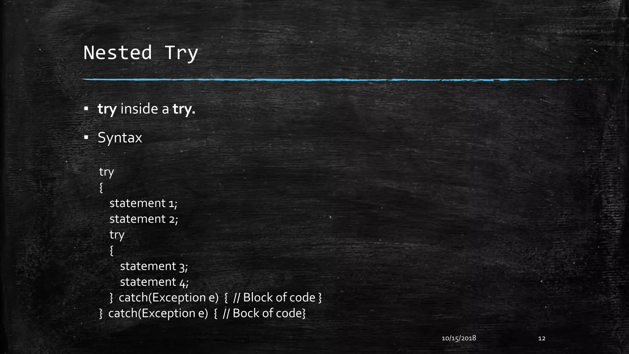 Nested Try
▪ try inside a try.
▪ Syntax
10/15/2018 12
try
{
statement 1;
statement 2;
try
{
statement 3;
statement 4;
} catch(Exception e) { // Block of code }
} catch(Exception e) { // Bock of code}
 