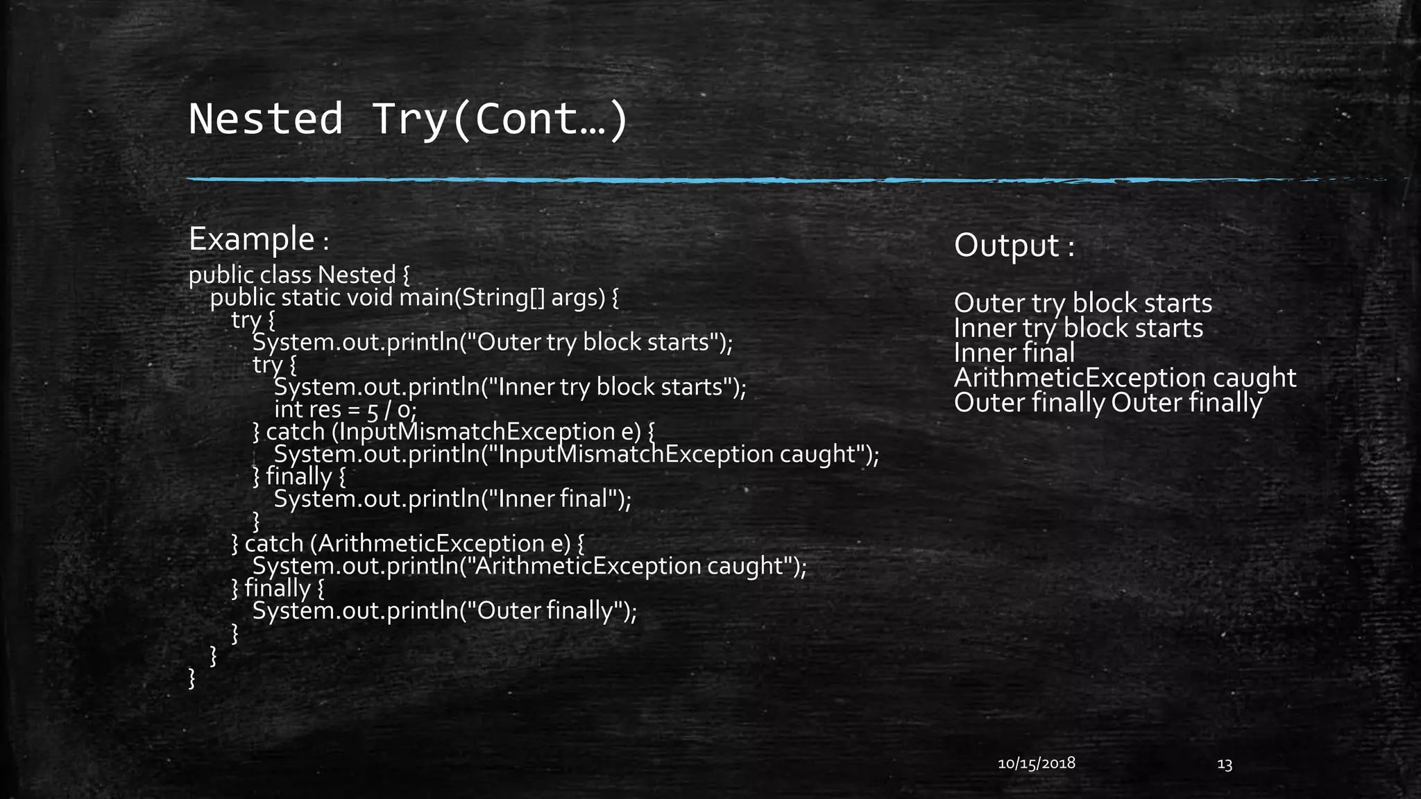 Nested Try(Cont…)
Example :
public class Nested {
public static void main(String[] args) {
try {
System.out.println("Outer try block starts");
try {
System.out.println("Inner try block starts");
int res = 5 / 0;
} catch (InputMismatchException e) {
System.out.println("InputMismatchException caught");
} finally {
System.out.println("Inner final");
}
} catch (ArithmeticException e) {
System.out.println("ArithmeticException caught");
} finally {
System.out.println("Outer finally");
}
}
}
10/15/2018 13
Output :
Outer try block starts
Inner try block starts
Inner final
ArithmeticException caught
Outer finallyOuter finally
 