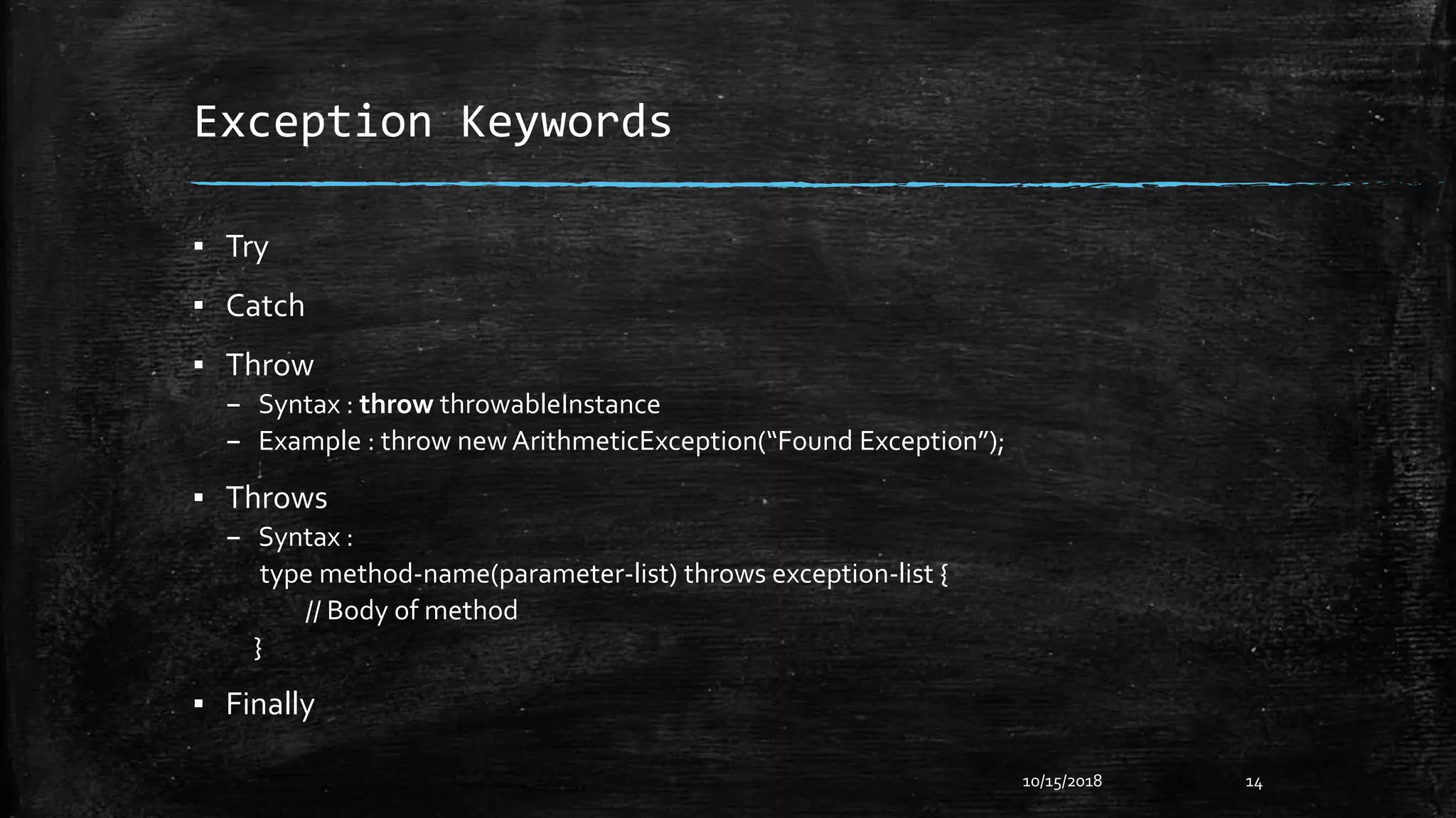 Exception Keywords
▪ Try
▪ Catch
▪ Throw
– Syntax : throw throwableInstance
– Example : throw new ArithmeticException(“Found Exception”);
▪ Throws
– Syntax :
type method-name(parameter-list) throws exception-list {
// Body of method
}
▪ Finally
10/15/2018 14
 