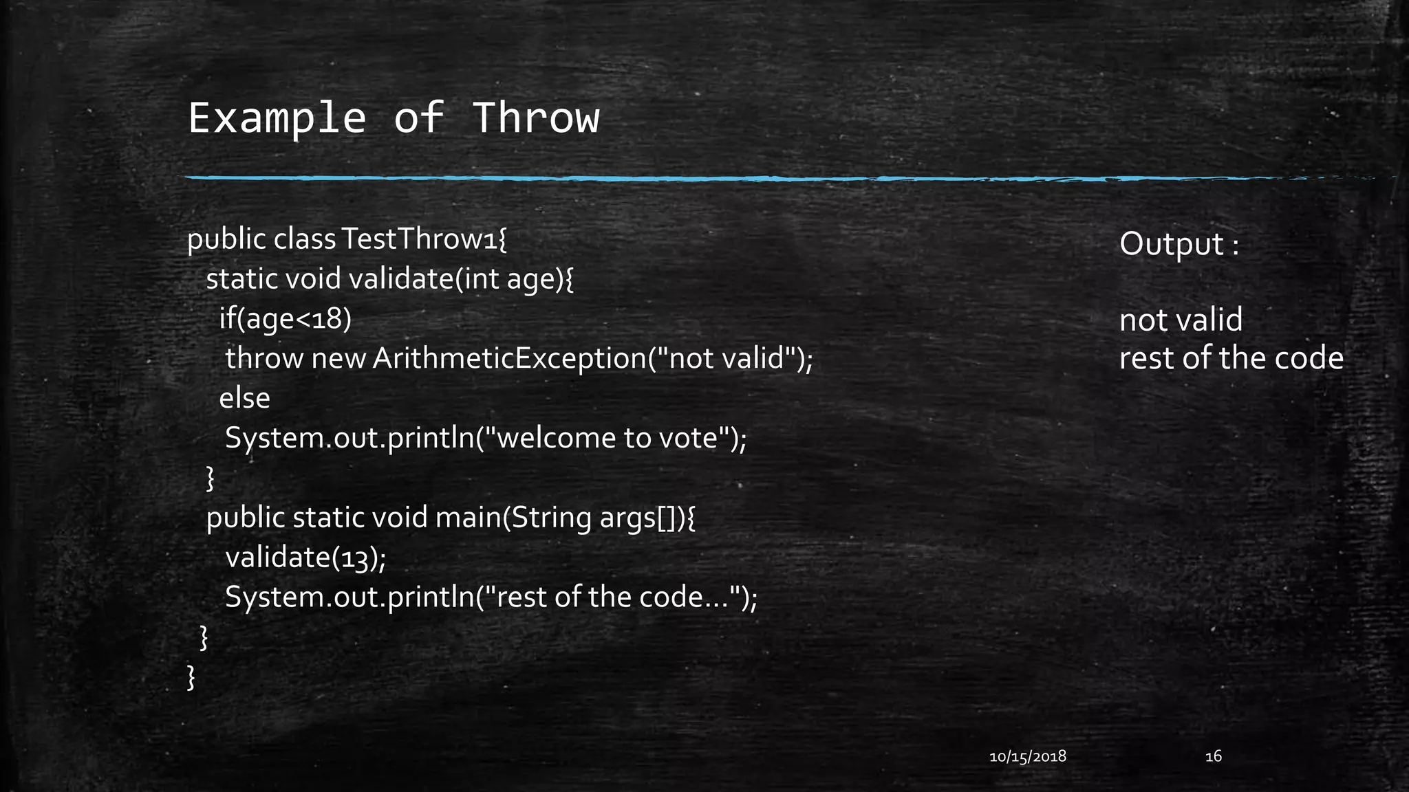 Example of Throw
10/15/2018 16
public classTestThrow1{
static void validate(int age){
if(age<18)
throw new ArithmeticException("not valid");
else
System.out.println("welcome to vote");
}
public static void main(String args[]){
validate(13);
System.out.println("rest of the code...");
}
}
Output :
not valid
rest of the code
 