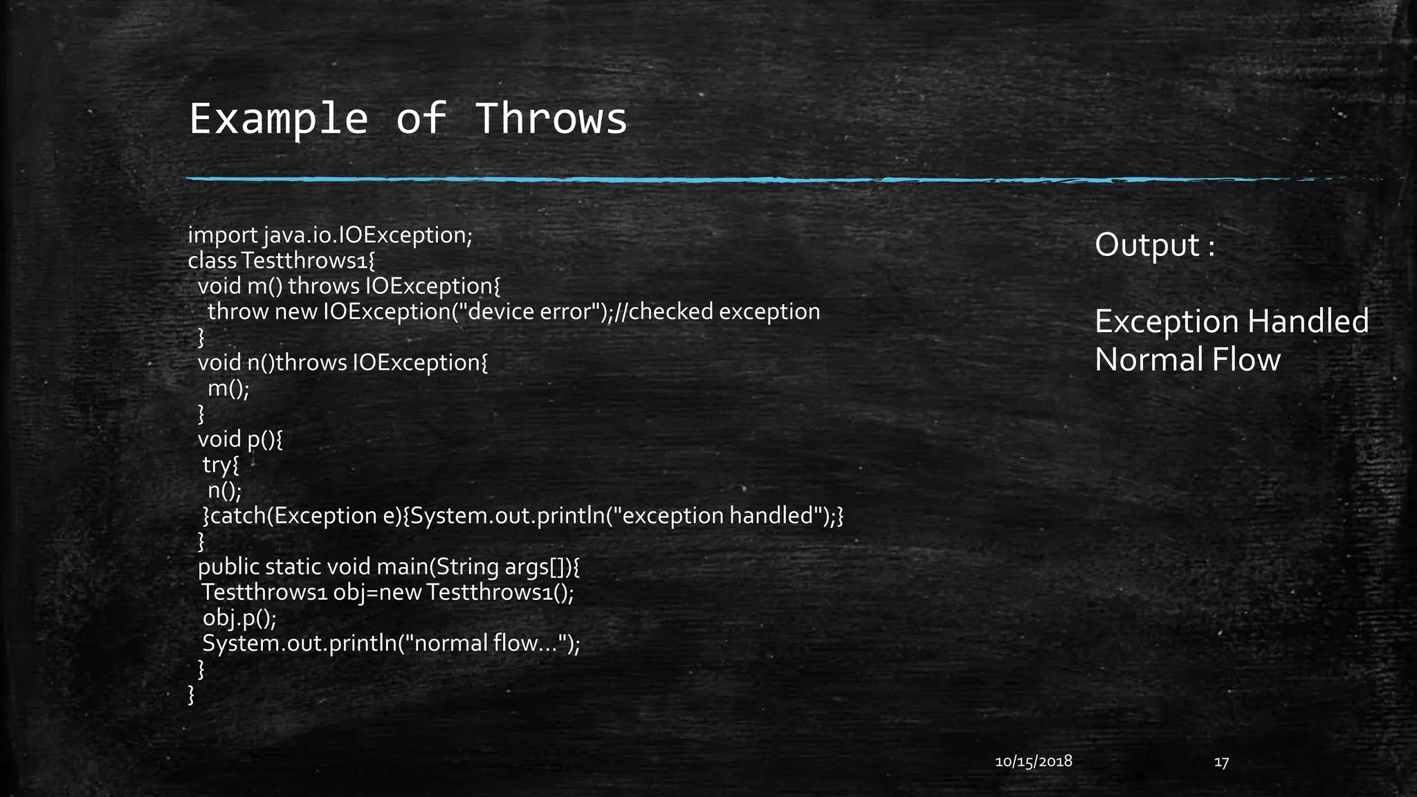 Example of Throws
10/15/2018 17
import java.io.IOException;
classTestthrows1{
void m() throws IOException{
throw new IOException("device error");//checked exception
}
void n()throws IOException{
m();
}
void p(){
try{
n();
}catch(Exception e){System.out.println("exception handled");}
}
public static void main(String args[]){
Testthrows1 obj=newTestthrows1();
obj.p();
System.out.println("normal flow...");
}
}
Output :
Exception Handled
Normal Flow
 