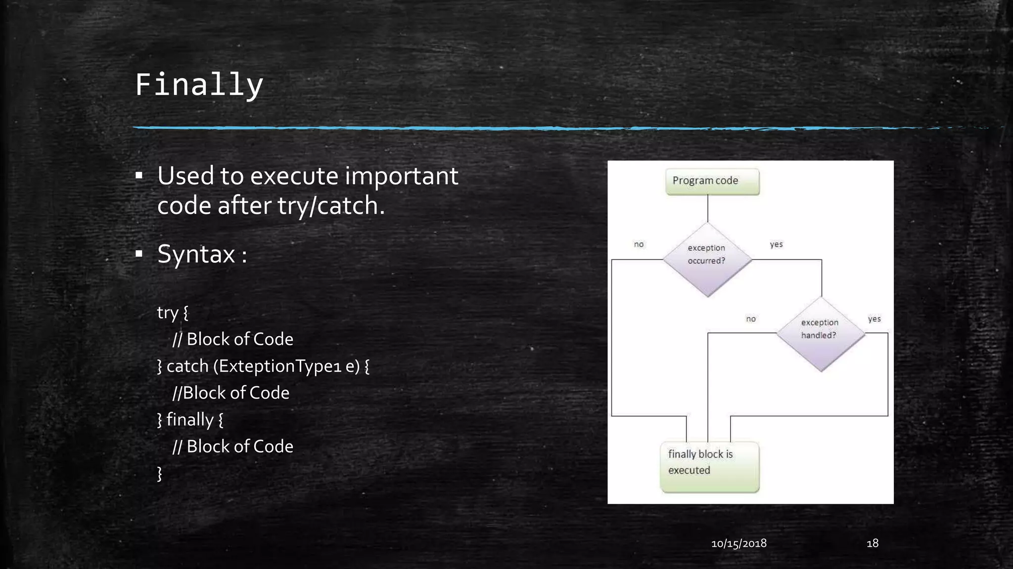 Finally
▪ Used to execute important
code after try/catch.
▪ Syntax :
try {
// Block of Code
} catch (ExteptionType1 e) {
//Block of Code
} finally {
// Block of Code
}
10/15/2018 18
 
