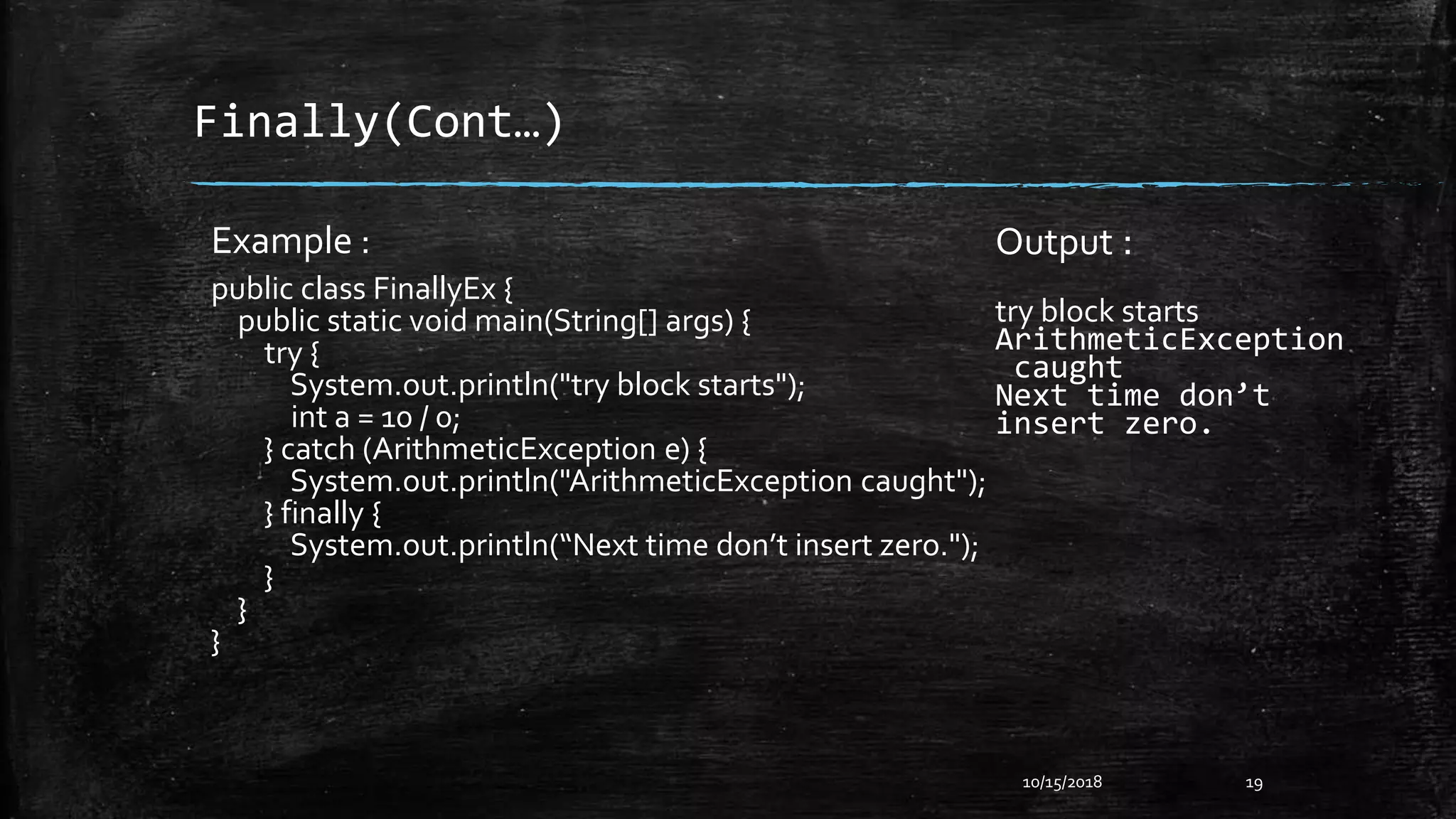 Finally(Cont…)
10/15/2018 19
Example :
public class FinallyEx {
public static void main(String[] args) {
try {
System.out.println("try block starts");
int a = 10 / 0;
} catch (ArithmeticException e) {
System.out.println("ArithmeticException caught");
} finally {
System.out.println(“Next time don’t insert zero.");
}
}
}
Output :
try block starts
ArithmeticException
caught
Next time don’t
insert zero.
 