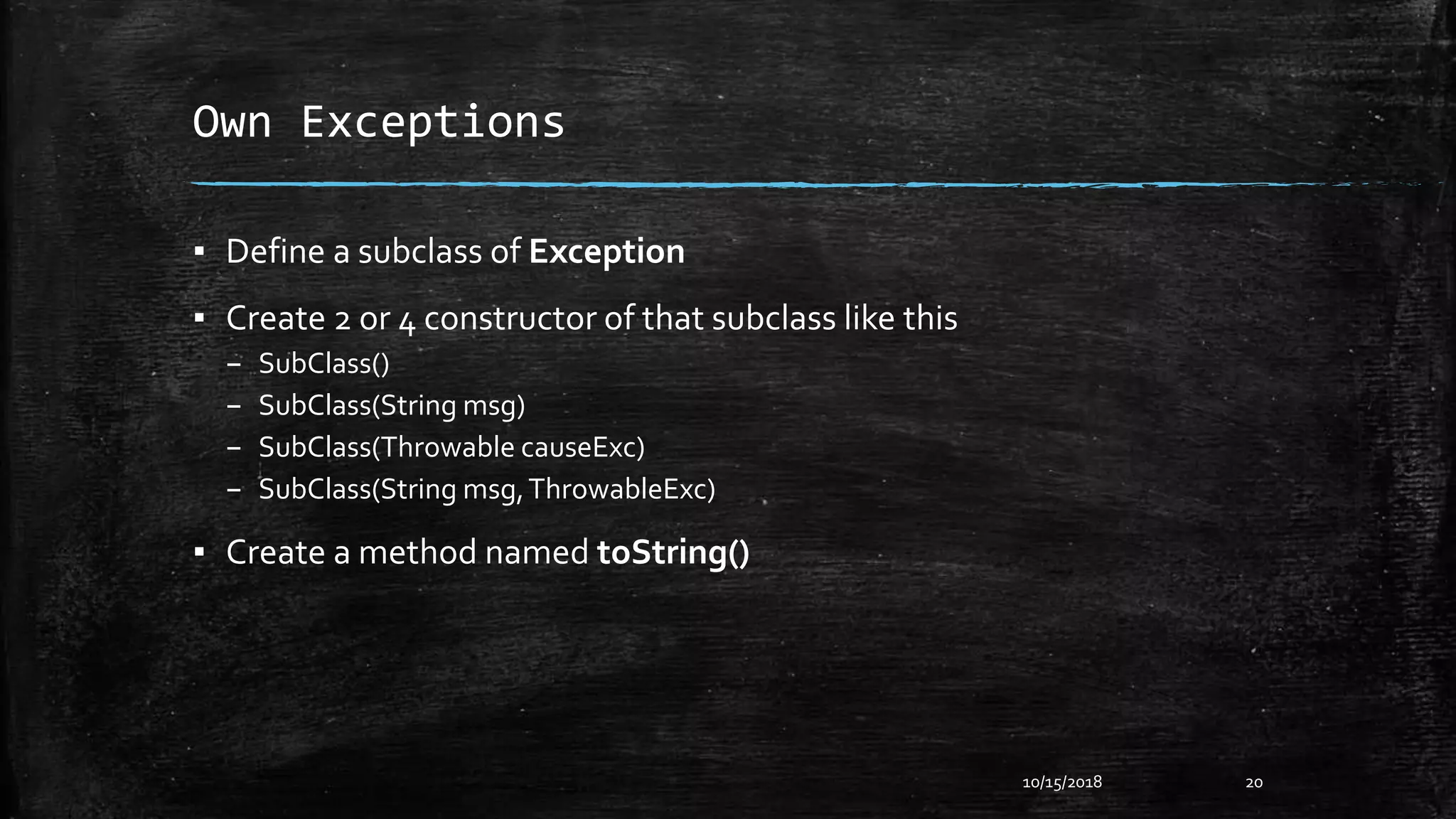 Own Exceptions
▪ Define a subclass of Exception
▪ Create 2 or 4 constructor of that subclass like this
– SubClass()
– SubClass(String msg)
– SubClass(Throwable causeExc)
– SubClass(String msg,ThrowableExc)
▪ Create a method named toString()
10/15/2018 20
 