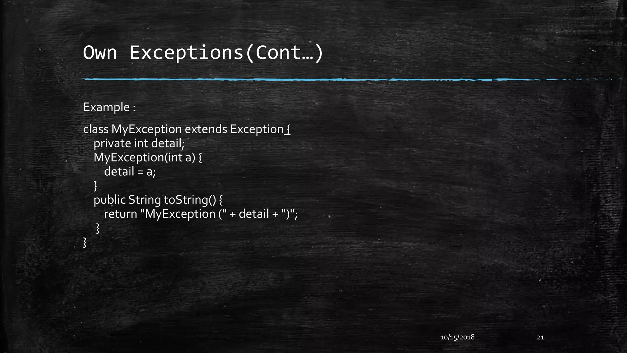 Own Exceptions(Cont…)
10/15/2018 21
Example :
class MyException extends Exception {
private int detail;
MyException(int a) {
detail = a;
}
public String toString() {
return "MyException (" + detail + ")";
}
}
 