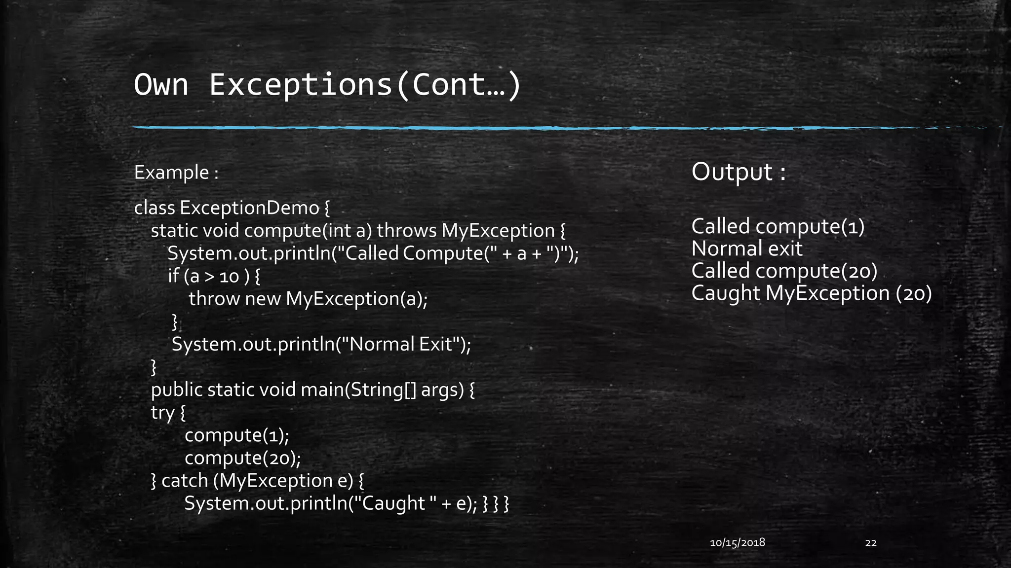 Own Exceptions(Cont…)
10/15/2018 22
Example :
class ExceptionDemo {
static void compute(int a) throws MyException {
System.out.println("CalledCompute(" + a + ")");
if (a > 10 ) {
throw new MyException(a);
}
System.out.println("Normal Exit");
}
public static void main(String[] args) {
try {
compute(1);
compute(20);
} catch (MyException e) {
System.out.println("Caught " + e); } } }
Output :
Called compute(1)
Normal exit
Called compute(20)
Caught MyException (20)
 