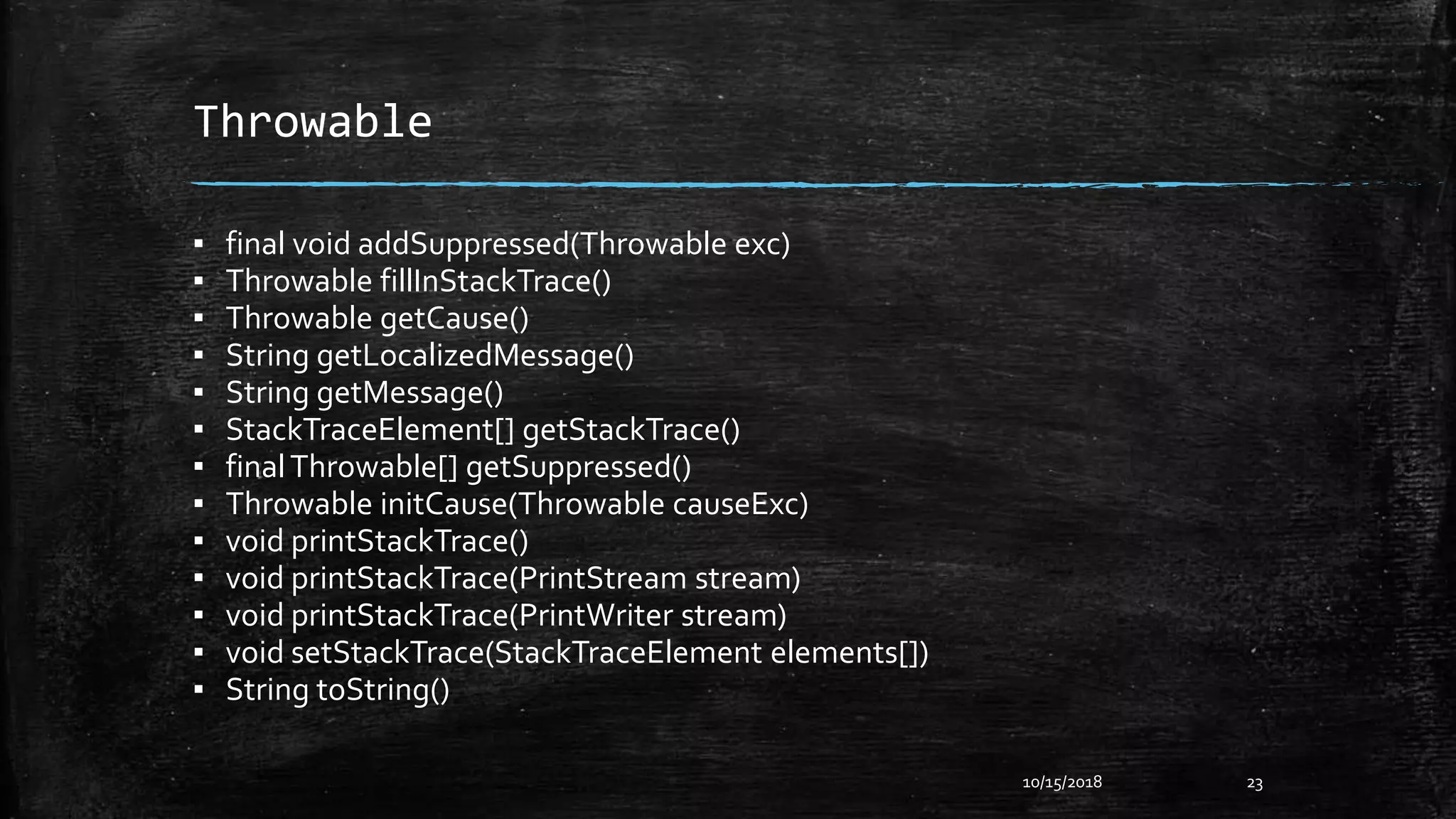 Throwable
▪ final void addSuppressed(Throwable exc)
▪ Throwable fillInStackTrace()
▪ Throwable getCause()
▪ String getLocalizedMessage()
▪ String getMessage()
▪ StackTraceElement[] getStackTrace()
▪ finalThrowable[] getSuppressed()
▪ Throwable initCause(Throwable causeExc)
▪ void printStackTrace()
▪ void printStackTrace(PrintStream stream)
▪ void printStackTrace(PrintWriter stream)
▪ void setStackTrace(StackTraceElement elements[])
▪ String toString()
10/15/2018 23
 
